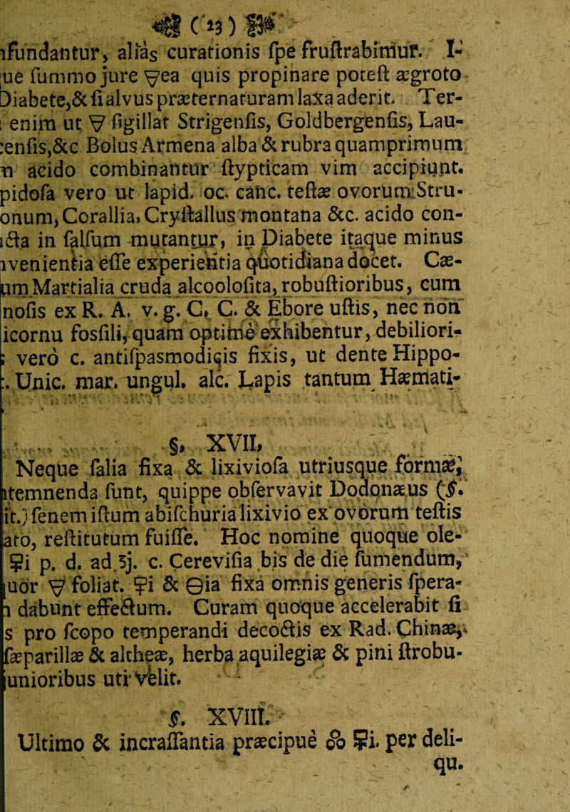lfundantur, alias curationis fpe fruftrabimur. I- uc futnmo jure yea quis propinare poteft agroto Diabete,5t fi alvus praeternaturam laxa aderit. Ter- i enim ut V figillat Strigenfis, Goldbergenfis, Lau- :enfis,&c Bolus Arraena alba & rubra quamprimum xi acido combinantur ftypticam vim accipiunt, pidofa vero ut lapid. oc. caiic. teftte ovorum Stra* onum, Corallia. Cryftallus montana 5cc. acido con- sfla in falfum mutantur* in Diabete itaque minus evenientia efle experientia quotidiana doCet. Cae- Um Martialia cruda alcoolofita, robuftioribus , cum nofis ex R. A. v. g. C. C. & Ebore uftis, nec noq icornu fbsfili,quam optihie exhibentur, debiliori- ; vero c. antifpasmodiijis fixis, ut dente Hippo- Unie. mar. ungui, alc. Dapis tantum Hamati- » '**♦ i i \ w V %' y * ■ *• - \ K ~ ^ ‘ ~ * ■ . , • '• ** §, XVII, Neque falia fixa & lixiviofa utriusqueform®; itemnenda funt, quippe obfervavit Dodonaeus it.) fenem iftum abifchurialixivio ex ovorum teftis lato, reftitutum fuifle. Hoc nomine quoque ole- Si p. d. ad.5j. c. Cerevifia bis de die fumendunv [uor ^ ftiliat. ?i & ©ia fixa omnis generis (pera* i dabunt effedlum. Curam quoque accelerabit fi s pro fcopo temperandi deco&is ex Rad. Chinae,. faeparillae & altheae, herba aquilegi® & pini ftrobu- unioribus uti-Velit. §. XVIII.  Ultimo & incrafiantia praecipue <?o ?i. per deli- qu.