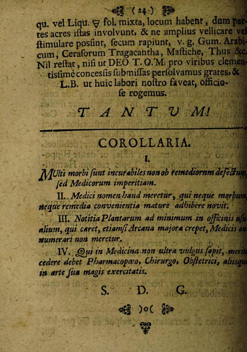 ( *4 ) qu. vel Liqif. V fol mixta, locum habent, dani tes acres lftas involvunt, & ne amplius vellicare vel ftimulare posfint, fecum rapiunt, v. g. Gum. Arabi- cum, Ceraforum Tragacantha, Maftiche, Thus Scc. Nil reflat, nifi ut DEO T. Q.’M. pro viribus demea- ■ tisfime concesfis fubmiffas perfolvamus grates» & L.B. ut huic labori noftro faveat, officio* fe rogemus. T A N T V JU , COROLLARIA. . i. —**« \ V, : ; , V . i m m mjlii morbi funt incurabiles non ob remediornm dcfe&i jed Medicorum imperitiam. II. Medici nomen haud meretur, quine que tnorh neque remedia convenientia mature adhibere novit. ''Sffl V. „''S ■! III. Notitia Plantarum ad minimum in officinis aliumy qui caret, ctiamfiArcana majora erepet, Medicis numerari non meretur. IV. ff)ui in Medicina non ultra vulgus fapit, met cedere debet Pharmacopceo, Chirurgo, Obftetrici, aliis, in arte Jita magis exercitatis. s. D. G.