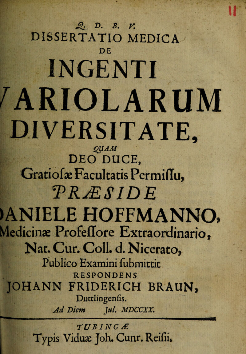 D. B. v. DISSERTATIO MEDICA DE INGENTI HARIOLARUM QUAM DEO DUCE, Gratiofat Facultatis Permiflu, *PRjESIDE >ANIELE HOFFMANNO, Medicinae Profeffore Extraordinario, Nat. Cur. Coli. d. Nicerato» Publico Examini fubmittit RESPONDENS JOHANN FRIDERICH BRAUN, ‘j/ Ducclingenfis. Ad Diem Jul. MDCCXX. TUBING y£ Typis Viduas Joh. Cunr. Reifii.