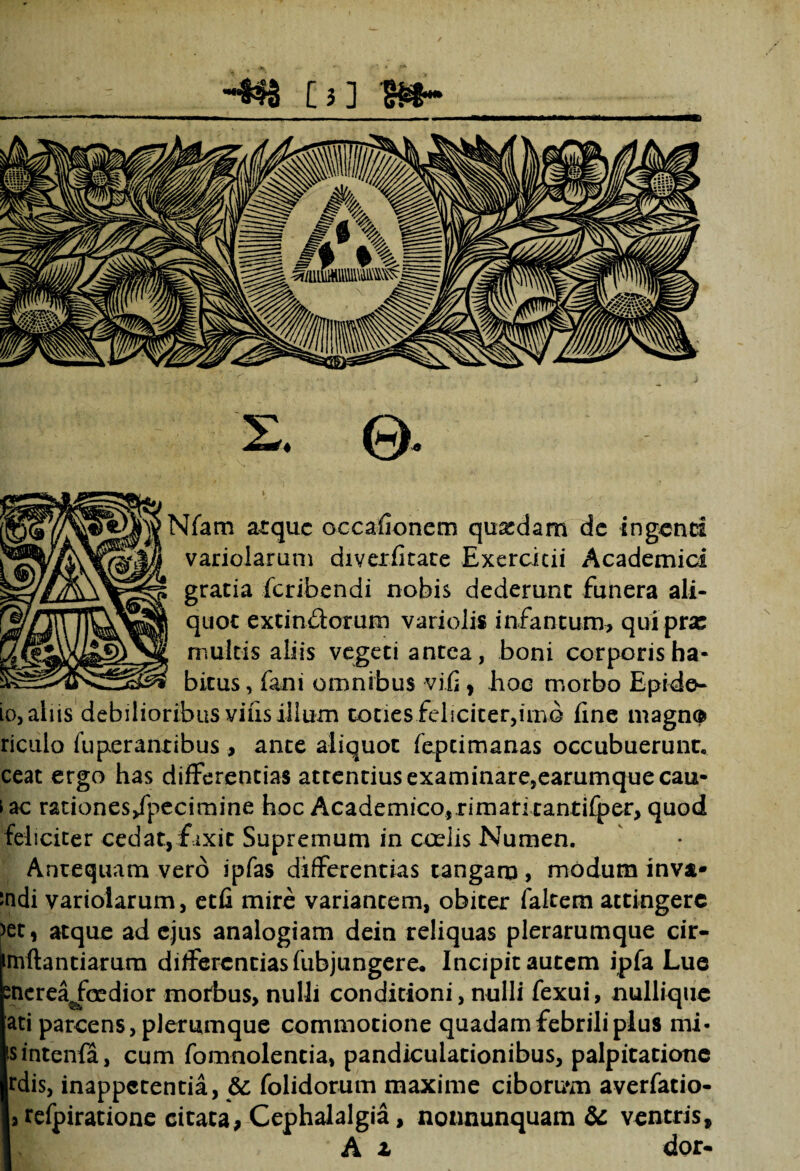 [3] B§~ 2. © Nfam atque occafionem qusedam de ingenti variolarum diverfitate Exercitii Academici gratia feribendi nobis dederunt funera ali¬ quot extin&orum variolis infantum, quipras multis aliis vegeti antea, boni corporis ha¬ bitus , i&ni omnibus vi.fi, hoc morbo Epide- io, aliis'debilioribus vius iilum toties feliciter,imo fine magn® riculo fuperantibus, ante aliquot feptimanas occubuerunt, ceat ergo has differentias attentius examinare,earumque cau¬ sae rationes/pecimine hoc Academico,rimari tantiiper, quod feliciter cedat, fixit Supremum in ccelis Numen. Anrequam vero ipfas differentias tangam, modum inva* indi variolarum, etfi mire variantem, obiter fakem attingere >et, atque ad ejus analogiam dein reliquas plerarumque cir- mflantiarura differentias fubjungere. Incipitautem ipfa Lue nerea^foedior morbus, nulli conditioni, nulli fexui, nulliquc ati parcens, plerumque commotione quadam febrili plus mi- sintenia, cum fomnolentia, pandiculationibus, palpitatione rdis, inappetentia, & folidorum maxime ciboru*m averfatio- 3 refpiratione citata, Cephalalgia, nonnunquam & ventris,