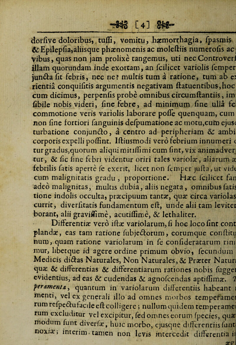 _[4] §££• dorfiye doloribus, tuffi, vomitu, haemorrhagia, fpasmis &Epilepfia,aliisque phaenomenis ac moleftiis numerofis aci Vibus, quas non jam prolixe tangemus, uti nec Controveri illam quorundam inde exortam, an fcilicct variolis femper jun&a fit febris, nec ne? multis tum a ratione, tum ab e3 rientia conquifitis argumentis negativam flatuentibus,hoc cum dicimus, perpenfis probe omnibus.circumftantiis, im; fibile nobis videri, fine febre, ad minimum fine ulla fel commotione veris variolis laborare poffe quenquam, cum non fine fortiori fanguinis defpumatione ac motu,cum ejusc turbatione conjun&o, a centro ad peripheriam &: ambi corporis expelli poflint. Iftiusmodi vero febrium innumeri c turgradus,quorum aliqui minfiimi cum fint, vix animadveri tur, & fic fine febri videntur oriri tales variolx, aliarum x febrilis fatis aperte fe exerit, licet non femper }ufta,ut vide cum malignitatis gradu , proportione. Hasc fcilicct fan adeo malignitas, multis dubia, aliis negata, omnibus fatis tione indolis occulta, praecipuum tantae, qua: circa variolas currit, diverfitatis fundamentum eft, unde alii tam leviter borant, alii graviflime, aeutiflime, &: lethaliter. Differentias vero iftas variolarum,fi hoc loco fint cont piandas, eas tam ratione fubjedorum, eorumque conftitu num, quam ratione variolarum in fe confideratarum rim mur, libetque id agere ordine primum obvio, fecundum Medicis didas Naturales, Non Naturales, & Praster Naturs quas 6c differentias &: differentiarum rationes nobis fuggei evidentius, ad eas &: cudendas & agnofeendas aptiflimas. 7 pertimento,, quantum in variolarum differentiis habeant 1 menti, vel ex generali illo ad omnes morbos temperamei rum refpeduf acile eft colligere ; nullum quidem temperamei rum excluditur vel excipitur, fed omnes eorum fpecies, quas modum funt diverfas, huic morbo, ejusque differentiis funt