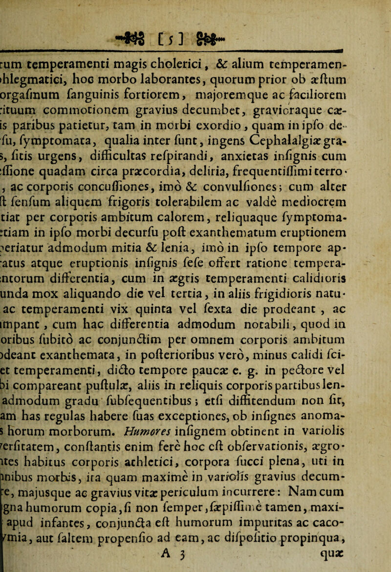 •♦$3 [f3 rum temperamenti magis cholerici, &: alium temperamen- >hlegmatici, hoc morbo laborantes, quorum prior ob a?ftum orgafinum fanguinis fortiorem, majoremque ac faciliorem rituum commotionem gravius decumbet, gravicraque car¬ is paribus patietur, tam in morbi exordio, quam in ipfo de* fu, fymptomata, qualia inter funt, ingens Cephalalgia? gra- 5, ficis urgens, difficultas refpirandi, anxietas infignis cum :ffione quadam circa prarcordia, deliria, frequentiffimiterro' , ac corporis conculfiones, imo & convulfiones; cum alter ft fenfum aliquem frigoris tolerabilem ac valde mediocrem tiat per corporis ambitum calorem, reliquaque fymptoma- rtiam in ipfo morbi decurfu poft exanthematum eruptionem ?eriacur admodum mitia & lenia, imo in ipfo tempore ap- *atus atque eruptionis infignis fefe offert ratione tempera- :ntorum differentia, cum in a?gris temperamenti calidioris unda mox aliquando die vel tertia, in aliis frigidioris natu* ac temperamenti vix quinta vel fexta die prodeant , ac impant, cum hac differentia admodum notabili, quod in oribus fubito ac conjundim per omnem corporis ambitum )deanc exanthemata, in poflerioribus vero, minus calidi fci- et temperamenti, dido tempore pauca? e. g. in pedore vel bi compareant puftula?, aliis in reliquis corporis partibus len- admodum gradu fubfequentibus> etfi diffitendum non fit, am has regulas habere fuas exceptiones, ob infignes anoma- 5 horum morborum. Humores infignem obtinent in variolis rerfitatem, conflantis enim fere hoc cft obfervationis, a?gro- ites habitus corporis achletici, corpora fucci plena, uti in pnibus morbis, ira quam maxime in variafis gravius decum¬ ae, majusque ac gravius vita? periculum incurrerem Nam cum gnahumorum copia,fi non femper,fa?piffime tamen, maxi- apud infantes, conjunda efl humorum impuritas ac caco- fmia, aut falcem propenfio ad eam, ac difpofitio propinqua,