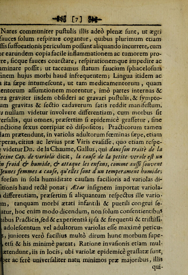 -^5 [7] E» Nares communiter puftulis illis adeo plena: fune, ut xgti fauces folum refpirare cogantur, quibus plurimum etiam (fisfuffoeationis periculum poffunt aliquando incurrere* cum )rearundem copia facile inflammationem ac tumorem pro- :re, ficque fauces coardare, refpiracionemque impedire ac iminare poffitj ut taceamus ftatum faucium fphacelofum inem hujus morbi haud infrequentem ; Lingua itidem ae 1 ita faepe intumefeunt, ut tam medicamentorum , quam entorum affumtionem morentur, imo partes internas & ira graviter iisdem obfideri ac gravari puftulis,^ fympto- um gravitas & fedio cadaverum fatis reddit manifeftum. s nullam videtur involvere differentiam, cum morbus fit erfalis, qui omnes, prasfertim fi epidemice grafferur , fine ndione fexus corripiat eb difpofitos; Pradicorum tamen lam prartendunc, in variolis adultorum foeminas faepe, etiam rperas, citius ac levius prat Viris evalifle, quo etiam refpe- 1 videtur Dn* de laChaume, Gallus, qui damfon traite de la }ecine Cap. de variolis dicit, U caufe de la petite ver ole ejl un n froid & humi de, & attaque les enfans, comme aujji fo uvent Jeunes femmes d caufe, qtielles font d’un temperament humidey forfan in fola humiditate caufam facilioris ad variolas di- itionishaud rede ponat; ditas infignem importat variola- 1 differentiam, pratfertim fi aliquantum refpedus ille vario- m, tanquam morbi astati infantili & puerili congrui fe- atur, hoc enim modo dicendum, non folum confentientibu* iibus Pradicis,fed& experientia ipfa & frequenti & triftifG- , adolefcentum vel adultorum variolas effe maxime pericu- s, juniores vero facilius multo dirum hunc morbum fupe- , etfi & his minime parcat; Ratione invafionis etiam rnul- aetendunt,iis in locis, ubi variola: epidemice graflatas funt} per ac ferb univerfaliter natu minimos pra: majoribus, illis qui-