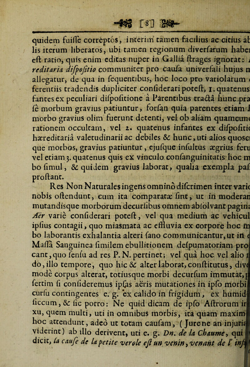 quidem fuifle correptos, interim tamen facilius ac citius at lis iterum liberatos, ubi tamen regionum diverfarum habei eft ratio, quis enim editas nuper in Gallia ftrages ignorat : j redit arU difyojitio communiter pro caufa univerfali hujus n allegatur, de qua in fequentibus, hoc loco pro variolarum < ferentiis tradendis dupliciter confiderari poteft:, i.quatenus fantesex peculiari difpofitione a Parentibus tra<fta huncpra jfe morbum gravius patiuntur, forfan quia parentes etiam i morbo gravius olim fuerunt detenti, vel ob aliam quamcun< rationem occultam, vel z. quatenus infantes ex difpofitic hereditaria valetudinarii ac debiles &: hunc,uti aliosquosci que morbos, gravius patiuntur, ejufque infultus aegrius feru vel etiam 3. quatenus quis ex vinculo confanguinitatis hoc m bofimul, & quidem gravius laborat, qualia exempla paf proflant. Res Non Naturales ingens omnino difcrimen inter varie nobis oftendunt, cum ita comparatas fint, ut in moderati mutandisque morborum decurfibus omnem abfolvant pagiri; Aer varie confiderari poteft, vel qua medium ac vehicul I » 1 1 ] ] i
