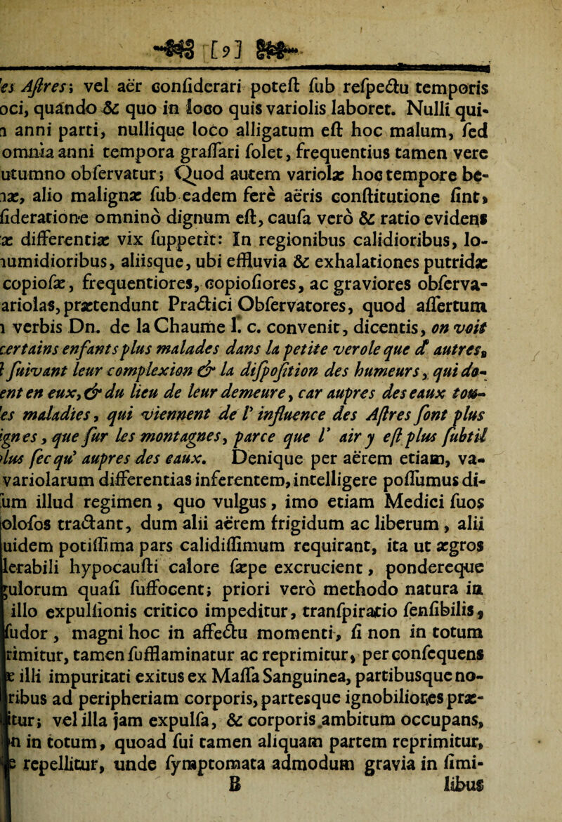 [9]  ' * - ' * _ _ ___ __ _ - 1 es Ajires; vel aer confiderari poteft fub refpedu temporis oci, quando Sc quo in loco quis variolis laboret. Nulli qui* 1 anni parti, nullique loco alligatum eft hoc malum, fed omnia anni tempora graffari folet, frequentius tamen vere utumno obfervatur; Quod autem variola: hoc tempore be- ix, alio maligna: fub eadem fere aeris conftitutione fint> fideratione omnino dignum eft, caufa vero & ratio evidens x differentia: vix fuppetit: In regionibus calidioribus, lo- lumidioribus, aliisque, ubi effluvia & exhalationes putrida: copiofa: , frequentiores, copiofiores, ac graviores obferva- ariolas, pretendunt Pradici Obfervatores, quod affertum 1 verbis Dn. de la Chaume 1. c. convenit, dicentis, on voit certains enfants plus malades dans la petite ver ole que d autress l fuivant leur complex ion & la difpoftion des humeurs, qui do- ent en eux,&du lieu de leur demeure, car aupres des eaux tou- 1'es maladies, qui viennent de V influenc e des A/lres font plus ign es, que fur les montagnes, parce que V air y e fl plus fubtU dus fecqu' aupres des eaux. Denique per aerem etiam, va- variolarum differentias inferentem, intelligere poflumus di¬ um illud regimen, quo vulgus, imo etiam Medici fuos olofos tradant, dum alii aerem frigidum ac liberum , alii uidem potiffima pars calidiflinium requirant, ita ut xgvos lerabili hypocaufti calore fxpe excrucient, pondereque julorum quafi fuffocent; priori vero methodo natura ia illo expuliionis critico impeditur, tranfpiratio fenfibilis* fudor , magni hoc in affedu momenti, fi non in totum rimitur, tamen fufflaminatur ac reprimitur * per confcquens e illi impuritati exitus ex Maffa Sanguinea, partibusque no- ribus ad peripheriam corporis, partesque ignobiliores pra:- itur; vel illa jam expulfa, & corporis .ambitum occupans, n in totum, quoad fui tamen aliquam partem reprimitur, 5 repellitur, unde fynaptomata admodum gravia in fimi- B libus