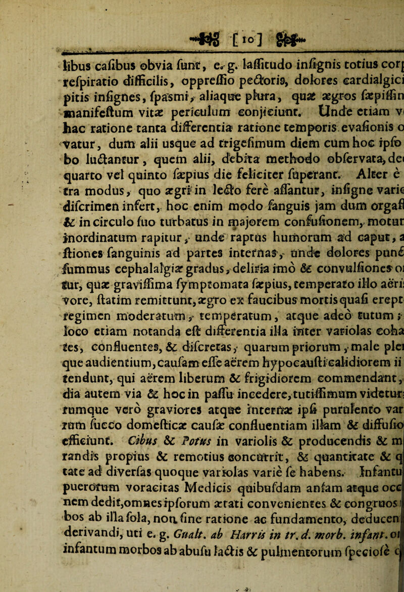 . mm 'mmm HNg C >° ] •MU libus caiibus obvia furit, e. g. laffitudo infignis totius eorj refpiratio difficilis, oppreffio pe&oris, dolores cardialgici pitis infignes, fpasmi, aliaque plura, quas aegros faepiffin manifeftum vitae periculum conjiciunt. Unde etiam v< hac ratione tanta differentia ratione temporis evafionis o Vatur, dum alii usque ad trigefimum diem ciimhoe ipio bo ludantur, quem alii, debita methodo obfervaca,de< quarto vel quinto fepius die feliciter fuperant. Alter e tra modus, quo aegri in ledo fere affantur, infigne vark diferimen infert, hoc enim modo fanguis jam dum orgafi te in circulo fuo turbatus in majorem confufionem,, motur inordinatum rapitur, unde raptus humorum ad caput, a Iliones fanguinis ad partes internas, unde dolores pnn£ fummus cephalalgiar gradus, deliria imo te convulfione^oi fur, quae graviffima fymptomara faepius, temperato illo aeri: vore, ftatim remittunt, argro ex faucibus mortis quafi erepr regimen moderatumtemperatum, atque adeo tutum; loco etiam notanda efi: differentia illa mter variolas coha fes, confluentes, & diferetas,- quarum priorum, male plei que audientium, caufameflfe aerem hypocaufti calidiorem ii tendunt, qui aerem liberum te frigidiorem commendant, dia autem via te hoc in paffu incedere, tutiffimum videtur, fumque vero graviores atque internas ipfi purulento var rum fucco domefticae caufas confluentiam illam te diffufio efficiunt. Cibus te Potus in variolis te producendis te m randis propius te remotius concurrit, te quantitate te q tat e ad diverfas quoque variolas varie fe habens. Infantu puerorum voracitas Medicis quibufdam anfam atque ocej nem dedit,omnesipforum astati convenientes te congruos:) bos ab illafola, noa fine ratione ac fundamento, deducem derivandi, uti e, g. Gualt. ab Harris in tr<d:marb. 'tnfant.ox infantum morbos ab abufu fa&is te pulmentorum fpeciofe c|