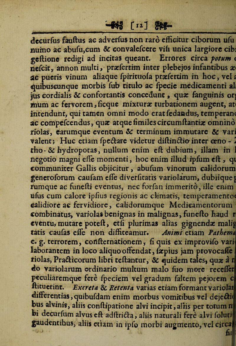 II' '11111' II I ■■ *-»T,‘ 1 ■ - I ■■■■■'■■ -II —* 11,1' II. ~ I II dceurfus fauftus ac adverfus non raro efficitur ciborum ufu nuino ac abufu,cum &: convalefcere vifi unica largiore cibi gcftione redigi ad incitas queant. Errores circa fotum < nefeit, annon multi, prafertim inter plebejos infantibus ac pueris vinum aliaque fpiritwofa praefertim in hoc, vel s quibuscunque morbis fub titulo ac fpecie medicamenti ali jus cordialis &c confortantis concedunt, quas fanguinis or\ mum ac fervorem, ficque mixtura: turbationem augent, at< intendunt, qui tamen omni modo eratfedandus, temperant ac compefcendus, qua: atque fimiles circumflandae omnino nolas, earumque eventum & terminum immutare & vari valent; Huc etiam fpe&are videtur diftinSiO’inter eeno - \ tho-& hydropotas, nullum enim eft dubium, illam in 1 negotio magni efle momenti, hoc enim illud ipfum eft , qi communiter Gallis objicitur , abufum vinorum calidorum generoforum caufam efle diverfitatis variolarum, dubiique f rumque ac funefti eventus, nec forfan immerito, ille enim ufus cum calore ipfius regionis ac climatis, temperamentoc calidiore ac fervidiore, calidorumque Medicamentorum combinatus, variola»benignas in malignas, funefto haud r eventu, mutare poteft, etfi plurimas alias gignenda: malig tatis caufas efle non diffiteamur. Animi etiam PathemA e. g. terrorem, cofifternationem, fi quis ex improvifo vari laborantem in loco aliquo offendat, farpius jam provocafle riolas, Pra&icorum libri teftantur, & quidem tales, qua: d t do variolarum ordinario multum malo fuo more recefler peculiaremque fere fpeciem vel gradum faltem pejorem c ftituerint. Excreta & Retenta varias etiam formant varioiar differentias, quibufdam enim morbus vomitibus vel deje£li< bus alvinis, aliis conftipatione alvi incipit,aliis per totumn bi decurfum alvus eft adftrifta, aliis naturali fere alvi folud gaudentihus, aliis etiam in ipfo morbi augmento, vel circa