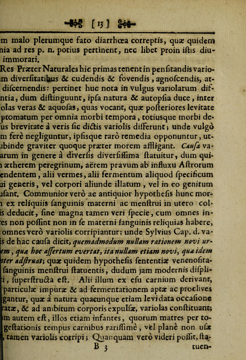 M S4S- m malo plerumque fato diarrhoea correptis, quae quidem uia ad res p. n. potius pertinent, nec libet proin iftis diu- immorari. Res Prxter Naturales hie primas tenent in penfitandis vario* ,m diverfitatifeus & cudendis & fovendis , agnofeendis, at- difeernendis: pertinet huc nota in vulgus variolarum dif- ntia, dum diftinguunt, ipfa natura & autopfia duce, inter olas veras & aquofas, quas vocant, quae pofteriores levitate ptomatum per omnia morbi tempora , totiusque morbi de¬ us brevitate a veris fic didis variolis differunt s unde vulgo m fere negliguntur, ipfisque raro remedia opponuntur, ut- jbinde graviter quoque prxter morem affligant. Caufa va- arum in genere a diverfis diverfiffima ftatuitur, dum qui- i aetherem peregrinum, aerem pravum ab influxu Aftrorum endentem, alii vermes, alii fermentum aliquod fpecificum ni generis, vel corpori aliunde illatum , vel in eo genitum jfant. Communior vero ae antiquior hypothefis hunemor- i ex reliquiis fanguinis materni ac menftrui in utero cot¬ is deducit, fine magna tamen veri fpecie,cum omnes in- :es non poffint non in fe materni fanguinis reliquias habere, omnes vero variolis corripiantur ; unde Sylvius Cap. d. va- $ de hac caufa dicit, quemadmodum nullam rationem novi ur- em, qua hoc ajfertum evertat, ita nullam etiam novi, qua idem ner adjlruati quae quidem hypothefis fententiae venenofita- fanguinis menftrui ftatuentis, dudum jam modernis difpli- :i, fuperftructa eft. Alii illum ex efu carnium derivant, particulae impurae & ad fermentationem aptar ac proclives gantur, quae a natura quacunque etiam levidata occafione *atae, & ad ambitum corporis expulfae, variolas conftituant; m autem eft, illos etiam infantes, quorum matres per to- geftationis tempus carnibus rariflime , vfel plane non ufx ) tamen variolis corripi; Quanquam vero videri poflit, fta-