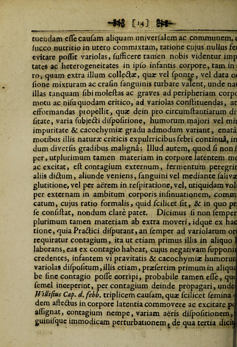 [ J4] tuendam efle caufam aliquam univerfalem ac communem, < lucco nutricio in utero commixtam, ratione cujus nullus fei evitare poflk variolas, fufficere tamen nobis videntur imp tates ap heterogeneitates in ipfo infantis corpore, tam in j ro, quam extra illum colle&a:, qua: vel fponte, vel data o< iione mixturam ac crafin (anguinis turbare valent, unde nai illas tanquam fibi moleftas ac graves ad peripheriam corpc motu ac nifu quodam critico, ad variolas conftituendas, at efformandas propellit, quae dein pro circumflandarum df (Itate, varia fubjedi difpoficione, humorum majori vel mii impuritate & cacochymiae gradu admodum variant, enata motibus illis naturae criticis expultricibus febri continui, in dum diverils gradibus maligna; Illud autem, quod fi noni per, utplurimum tamen maceriam in corpore latentem mc ac excitat, eft contagium externum, fermentum peregrir aliis di&um, aliunde veniens, fanguini vel mediante faiivaz glucitione, vel per aerem in refpiracione, vel, uriquidam voli per externam in ambitum corporis inlinuationem, commi catum, cujus ratio formalis, quid fcilicet fit, &c in quo pn fe confiftat, nondum clare patet. Dicimus (i non femper plurimum tamen materiam ab extra moveri, idque ex hac tione, quia Pra&ici difputant, an femper ad variolarum ori requiratur contagium, ita ut etiam primus illis in aliquo 1 laborans, eas ex contagio habeat, cujus negativam fupponi' credentes, infantem vi pravitatis & cacochymiac humoru variolas difpofitum, illis etiam, pradertim primum in aliqu be fine contagio pofie corripi i probabile tamen efle , qu< femel inceperint, per contagium deinde propagari, unde UiUtfms Cap. d.febb. triplicem caufam, qua: fcilicet femina dem afte&us in corpore latentia commovere ac excitare p( aflignat, contagium nempe, variam aeris difpofitionem, guinifque immodicam perturbationem, de qua tertia dicii