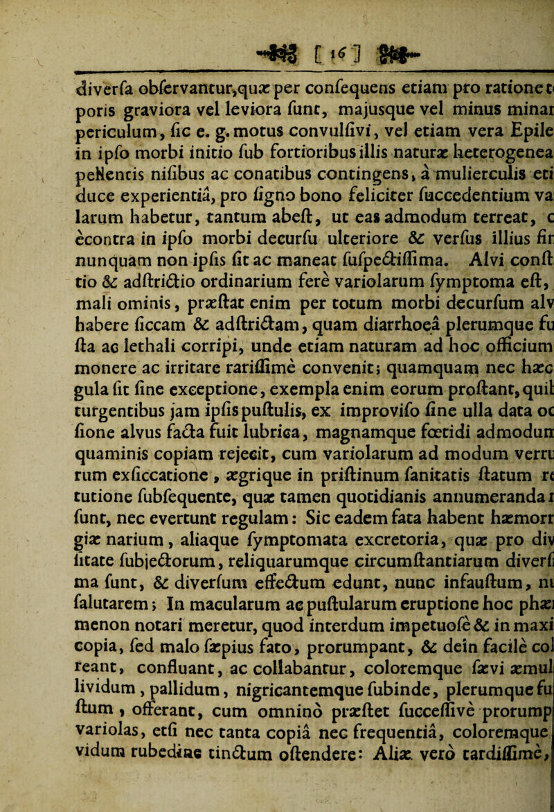 diverfa obfervantur,quas per confequens etiam pro ratione t< poris graviora vel leviora funt, majusque vel minus minar periculum, fic e. g.motus convulfivi, vel etiam vera Epile in ipfo morbi initio fub fortioribus illis naturas heterogenea peNencis nifibus ac conatibus contingens» a mulierculis eti duce experientia, pro figno bono feliciter fuccedentium va larum habetur, tantum abeft, ut eas admodum terreat, c econtra in ipfo morbi decurfu ulteriore Sc verfus illius fir nunquam non ipfis fit ac maneat fufpe&iflima. Alvi conii tio &: adftri&io ordinarium fere variolarum fymptoma eft, mali ominis, prasftat enim per totum morbi decurfum alv habere ficcam & adftri&am, quam diarrhoea plerumque fu fta ac lethaii corripi, unde etiam naturam ad hoc officium monere ac irritare rariffime convenit; quamquam nec hasc gula fit fine exceptione, exempla enim eorum proflant, quii turgentibus jam ipfis pullulis, ex improvifo fine ulla data oc fione alvus fa&a fuit lubrica, magnamque foetidi admodun quaminis copiam rejecit, cum variolarum ad modum verni rum exficcatione , asgrique in prillinum fanitatis ftatum rc tutione fubfequente, quas tamen quotidianis annumeranda r funt, nec evertunt regulam: Sic eadem fata habent hasmorr gias narium, aliaque fymptomata excretoria, quas pro div litate fubjeftorum, reliquarumque circumftantiarum diverli ma funt, Sc diverfum effedum edunt, nunc infauftum, nt falutarem; In macularum ac pullularum eruptione hoc phasj menon notari meretur, quod interdum impetuofe& inmaxi copia, fed malo faspius fato, prorumpant, & dein facile coi reant, confluant, acediabantur, coloremque fas vi asmul lividum , pallidum, nigricantemquefubinde, plerumque fu Ilum, offerant, cum omnino prasllet fucceffive prorump variolas, etfi nec tanta copia nec frequentia, coloremque vidum rubedine tin&urn oftendere^ Alias, vero tardiffime,