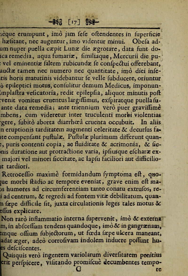 [»7i sa-__ 3 eque erumpunt, imo jam fefe offendentes in fuperficic ha:fitanc, nec augentur, imo videntur minui. Obefa ad- umnuper puella csepit Luna: die aegrotare, data fiint do- ica remedia, aqua fumaria:, iimiliaque, Mercurii die pu- : vel eminentia: falcem rubicunda: fe confpeCfui offerebant, au&as tamen nec numero nec quantitate, imb diei infe¬ ris horis matutinis videbantur fe velle fubducere, oriuntur 6 epileptici motus, confulicur demum Medicus, imponun- 'mplaftra velicatoria, redit epilepfia, aliquot minutis poft rvenit vomitus cruentus largiflimus, exfpiratque puella fu« antefata remedia; ante triennium vero puer graviflime mbens, cum videretur inter truculenti morbi violentias :gere, fubito aborta diarrhoea cruenta occubuit. In aliis n eruptionis tarditatem augmenti celeritate &: decurfus fa« itecompenfant puffula:. Puftula: plurimum differunt quan- i, puris contenti copia, ac fluiditate acrimonia, &: fic¬ tis duratione aut protractione varia, ipfiusque efcharae ex- majori vel minori ficcitate, ac lapfu faciliori aut difficilio- it tardiori, Retroceflio maxime formidandum fymptbma cft, quo- jue morbi ftadio ac tempore eveniat, grave enim eft ma- js humores ad circumferentiam tanto conatu extrufos, re- i ad centrum, Sc regredi ad fontem vita: debilitatum, quaa- nfsepe' difficile fit, juxta circulationis leges tales motus 8c effus explicare. Non raro inflammatio interna fupervenit, imb 6c externa m,in abfoeflum tendens quandoque, imo & in gangraenam, ;mque offiurn fubje&orum, ut feda fiepe ulcera maneant, adac a:ger, adeb corrofiyam indolem induere poflimt hu- es defeifeentes. / Quisquis vero ingentem variolarum diverfitarem penitius erit perfpicere, vifitando promifeue decumbentes tempo- G rc
