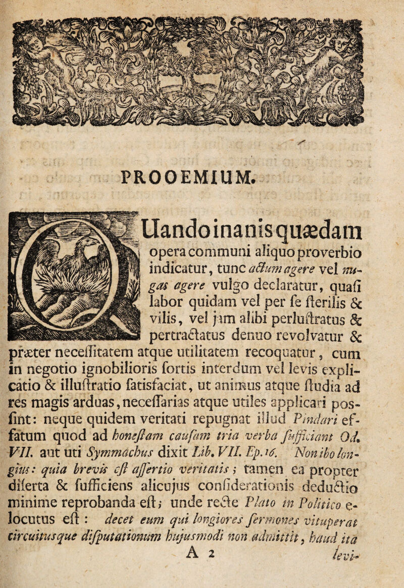 PROOEMIUM, Liando inanis quaedam opera communi aliquo proverbio indicatur, tunc attumagere vel nu¬ gas agere vulgo declaratur, quali labor quidam vel per fe Herilis & vilis, vel jam alibi perluftratus 8c pertradatus denuo revolvatur 8c praeter neceilitatem atque utilitatem recoquatur, cum in negotio ignobilioris fortis interdum vel levis expli¬ catio & illuftratio fatisfaciat, ut animus atque ftudia ad res magis arduas, neceftarias atque utiles applicari pos- fint: neque quidem veritati repugnat illud Pindari ef¬ fatum quod ad honeftam caufam tria verba fuffidant Od. VII. aut uti Symmachus dixit Lib. VII. Ep. te, Non ibo lon¬ gius: quia brevis cfi ajfertio veritatis; tamen ea propter dilerta & fufficiens alicujus conliderationis dedu&io minime reprobanda eft; unde redle Plato m Politico e- locutus eft : decet eum qui longiores fer mones vituperat circuitusque difputationum hujusmodi non admittit, haud ita