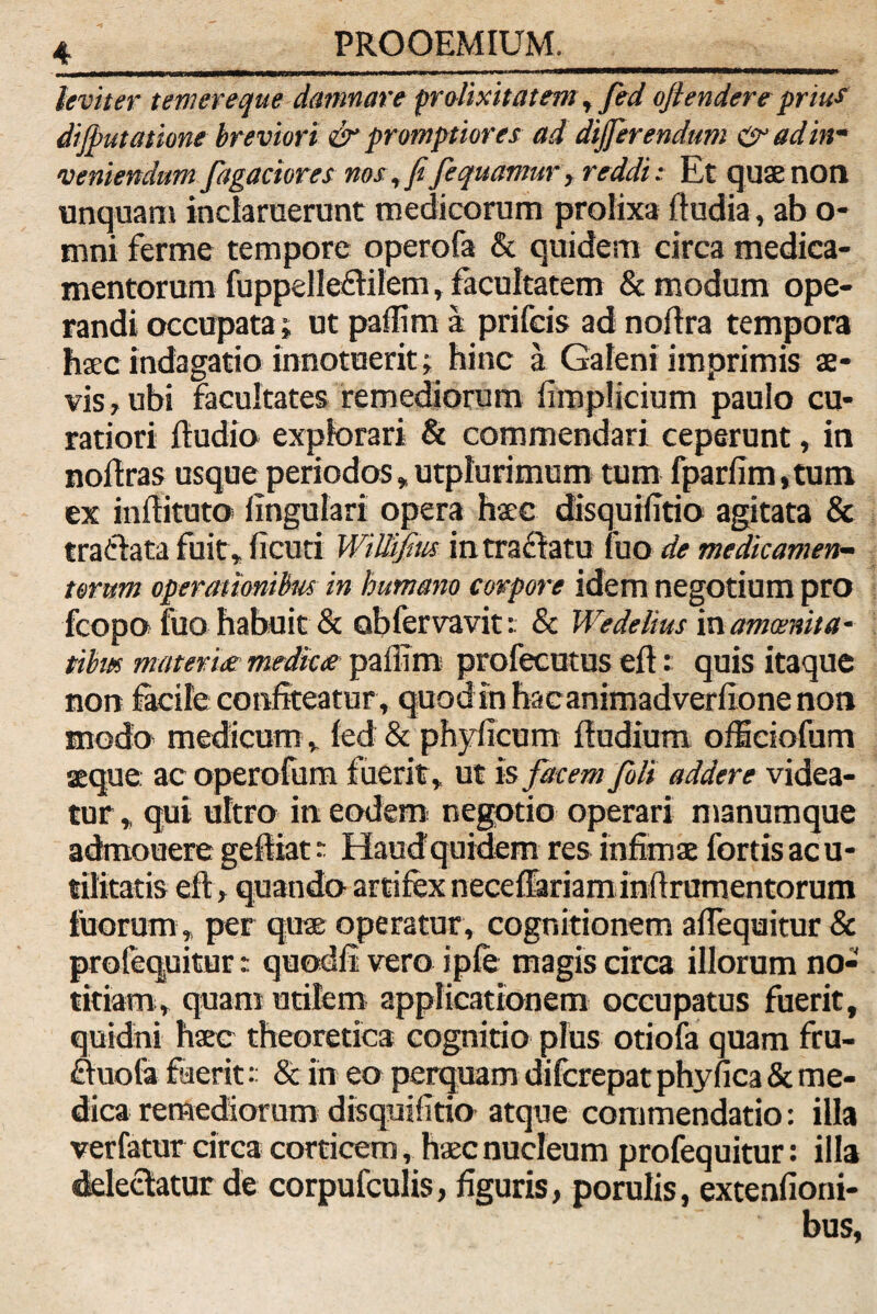 leviter temere que damnare prolixitatem, fed oflendere prius di (putatione breviori & promptiores ad differendum & ad in¬ veniendum fagaciores nos, fifequamur, reddi: Et quaenon unquam inclaruerunt medicorum prolixa ftudia, ab o- mni ferme tempore operofa & quidem circa medica¬ mentorum fuppdleftilem, facultatem & modum ope¬ randi occupata; ut paffim a prifcis ad noftra tempora hac indagatio innotuerit; hinc a Galeni imprimis ae¬ vis, ubi facultates remediorum fimplicium paulo cu¬ ratiori ftudio explorari & commendari ceperunt, in noftras usque periodos»utplurimum tum fparfim,tum ex inftituto lingulari opera hac disquilltio agitata & tra&ata fuit, ficuti WiWfirn intra&atu fuo de medicamen¬ torum operationibus in humano corpore idem negotium pro fcopo fuo habuit & obfervavit: & Wedelius in amoenita¬ tibus materiei medice paffim profecutus eft: quis itaque non facite confiteatur, quod in hacanimadverllone non modo medicum , fed& phylicum ftudium offitiofum aeque ac operofum fuerit, ut Is facem fili addere videa¬ tur, qui ultro in eodem negotio operari manumque admonere geftiat ~ Haud quidem res infimae fortis ac u- tilitatis eft, quando artifex neceftariam inftrumentorum tuorum , per quae operatur, cognitionem aflequitur & profequitur r quodll vero ipfe magis circa illorum no¬ titiam, quam utilem applicationem occupatus fuerit, quidni haec theoretica cognitio plus otiofa quam fru- ctuofo fuerit:: & in eo perquam difcrepat phyfica & me¬ dica remediorum disquilltio atque commendatio: illa verfatur circa corticem , haec nucleum profequitur: illa delectatur de corpufculis, figuris, porulis, extenfioni- bus,