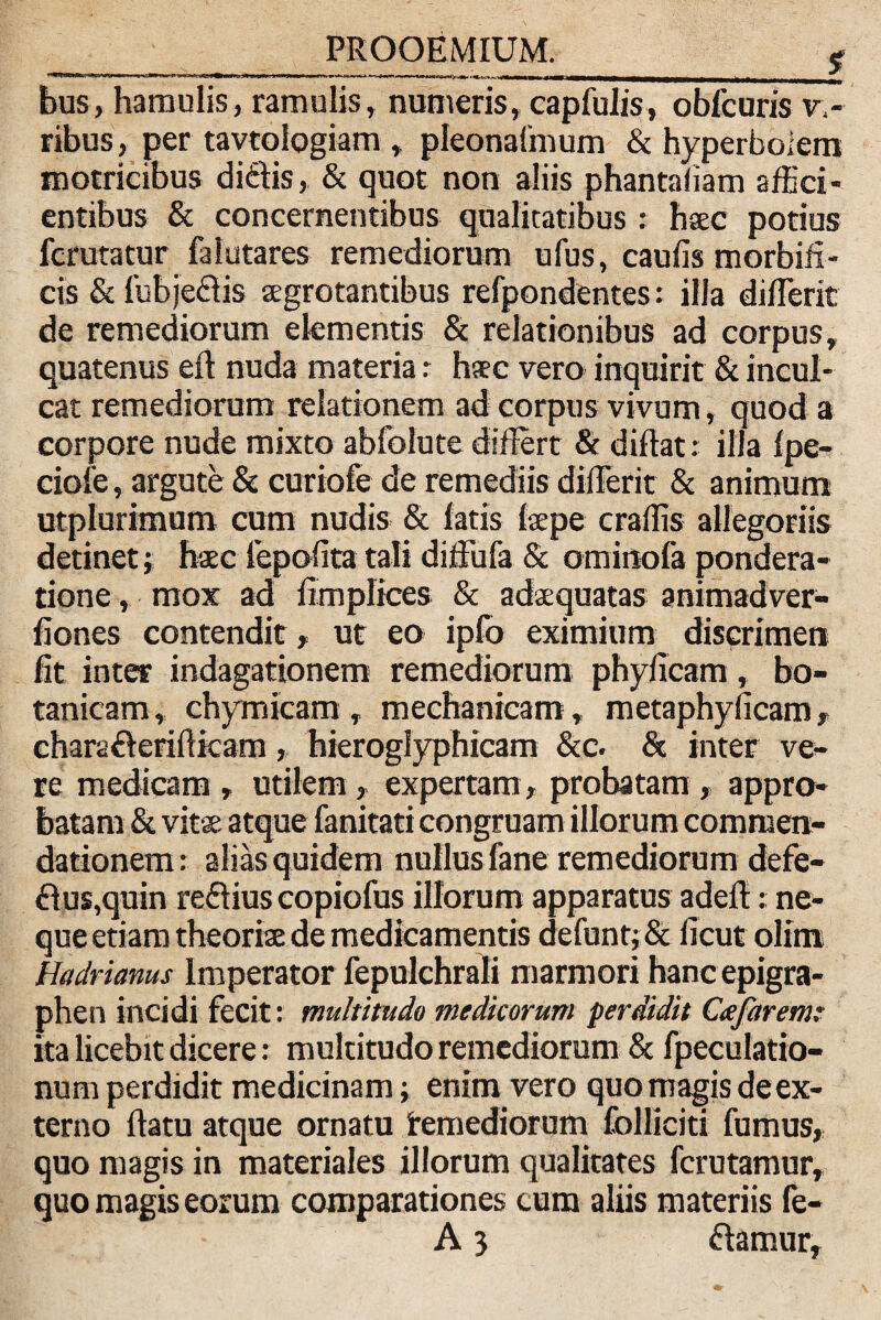 bus, hamulis, ramulis, numeris, capfulis, obituris v,- ribus, per tavtoiogiam , pleonaimum & hyperboiem motricibus ditiis, & quot non aliis phantafiam affici¬ entibus & concernentibus qualitatibus : haec potius fcrutatur falutares remediorum ufus, caufis morbifi- cis & fubjeftis aegrotantibus refpondentes: illa differit de remediorum elementis & relationibus ad corpus, quatenus ei! nuda materia: haec vero inquirit & incul¬ cat remediorum relationem ad corpus vivum, quod a corpore nude mixto abfolute differt & diftat: illa Ipe- ciofe, argute & curiofe de remediis differit & animum utplurimum cum nudis & latis laepe craffis allegoriis detinet; haec iepoffta tali diffufa & ominofa pondera¬ tione , mox ad fimplices & adaequatas animadver- fiones contendit» ut eo ipfo eximium discrimen fit inter indagationem remediorum phyficam, bo- tanicam, chyrnicam, mechanicam, metaphylicam» chara&eriftkam, hieroglyphicam &c. & inter ve¬ re medicam, utilem, expertam, probatam» appro¬ batam & vitae atque fanitati congruam illorum commen¬ dationem: alias quidem nullus fane remediorum defe- £lus,quin reflius copiofus illorum apparatus adeff:: ne¬ que etiam theoriae de medicamentis defunt;& ficut olim Hadrianus Imperator fepulchrali marmori hanc epigra- phen incidi fecit: multitudo medicorum perdidit Cafaremr ita licebit dicere: multitudo remediorum & fpeculatio- num perdidit medicinam; enim vero quo magis de ex¬ terno ftatu atque ornatu remediorum folliciti fumus, quo magis in materiales illorum qualitates fcrutamur, quo magis eorum comparationes cum aliis materiis fe-