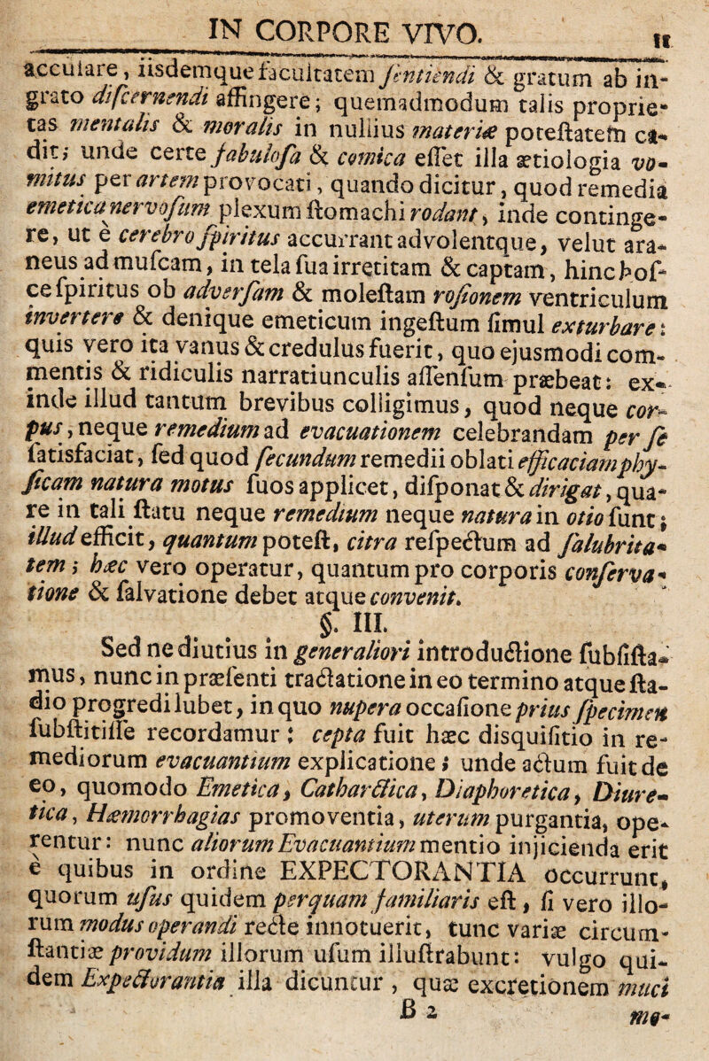 accuiare, nsdemque facultatem jintiendi & gratum ab in¬ grato di [cernendi affingere; quemadmodum talis proprie* tas mentalis & moralis in nullius materia poteftatem ca-* diti unde certt fabulofa & comica effiet illa aetiologia vo¬ mitus per artem provocati, quando dicitur, quod remedia emetica nervofum plexum ftomachi inde continge¬ re, ut e cerebro fpiritus accurrant advolentque, velut ara- y% • • _ ^ in tela fua irretitam & captam, hinchoffi ce fpiritus ob adverfam & moleftam rojionem ventriculum invertere & denique emeticum ingeftum flmul exturbare ; quis vero ita vanus & credulus fuerit, quo ejusmodi com¬ mentis & ridiculis narratiunculis affienfum praebeat: ex* inde illud tantum brevibus colligimus, quod neque cor- pus, neque remedium ad evacuationem celebrandam per fe fatisfaciat, fed quod fecundum remedii oblati efficaciamphy* ficam natura motus fuos applicet, difponat & dirigat, qua¬ re in tali ftatu neque remedium neque natura in otio{\unt i illud efficit, quantum poteft, citra refpeitum ad Jalubrita• tern ,* hac vero operatur, quantum pro corporis conferva+ tione & falvatione debet atque convenit. §, III. Sed ne diutius in generaliori introdu&ione fubfifta- mus, nuncinpraefenti tratfationeineo termino atquefta- dio progredi lubet, in quo nupera occafione prius fpecimen fubftitiffie recordamur i cepia fuit haec disquifitio in re¬ mediorum evacuantium explicatione i unde adum fuit de eo, quomodo Emetica, Cathar&ica, Diaphoretica, Diure¬ tica, themcrrhagias promoventia, uterum purgantia, ope¬ rentur; nunc aliorum Evacuantium mentio injicienda erit e quibus in ordine EXPECTORANTIA occurrunt* quorum ufus quidem perquam familiaris eft * fi vero illo- rnm modus operandi re&e innotuerit, tunc variae circum- Itantiaeprovidum illorum ufum illuftrabunt : vulgo qui¬ dem Expedi orant i a illa dicuntur , quae exqretionem muci B 2 m9«