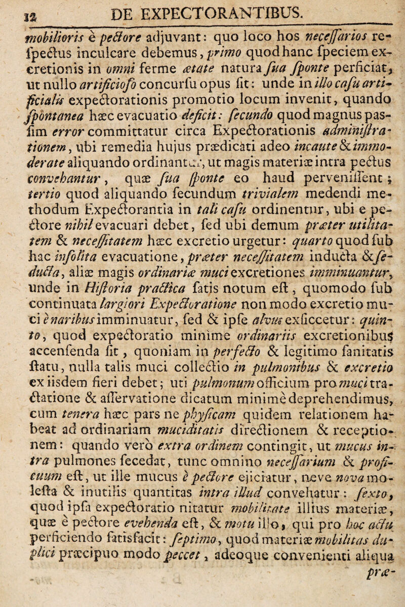mobilioris e pe&ore adjuvant: quo loco hos necejfarios re- fpeflus inculcare debemus, primo quod hanc fpeciemex- cretionis in omni ferme mate natura fua fponte perficiat* ut nullo artificiofo concurfu opus iit: unde in illo cafu arti¬ ficialis expeflorationis promotio locum invenit, quando fpbntanea haec evacuatio deficit: fecundo quod magnus pas- fim error committatur circa Expeflorationis adminifira• tionem, ubi remedia hujus praedicati adeo incaute tkimmo- derate aliquando ordinantur, ut magis materiae intra peftus convehantur, quae fua (ponte eo haud pervenillent; tertio quod aliquando fecundum trivialem medendi me¬ thodum Expectorantia in talicafu ordinentur, ubi e pe- flore nihil evacuari debet, fed ubi demum pr&t er utilita¬ tem & necejfitatem haec excretiourgetur: quartoquodfub hac infolita evacuatione, pr teter necejfitatem indufla &/<?- du&a, alias magis ordinaria mucisxcretiones imminuantur, unde in Hifioria pra&ka fatis notum eft, quomodo fub continuata largiori Expe&oratkne non modo excretio mu* ci e naribus imminuatur, fed & ipfe alvus ex decetur: quin¬ to, quod expefloratio minime ordinariis excretionibu$ accenfenda fit, quoniam in perfe&o & legitimo fanicatis ftatti, nulla talis muci collectio in pulmonibus & excretio ex iisdem fieri debet; uti pulmonum officium proro/citra- flatione & alfervatione dicatum minime deprehendimus, cum tenera haec pars ne phyficam quidem relationem ha¬ beat ad ordinariam muciditatis direflionem & receptio» nem: quando vero extra ordinem contingit, ut mucus in¬ tra pulmones fecedat, tunc omnino necejfarium & profi¬ cuum eft, ut ille mucus e pe&ore ejiciatur, ne ve nova ma¬ lefiat & inutilis quantitas intra illud convehatur : fexto, quod ipfia expefloratio nitatur mobilitate illius materiae, quas e pedore evehenda eft, & motu illo9 qui pro hoc aiht perficiendo fatis facit: feptima, quod materiae mobilitas du- phei praecipuo modo peccet, adeoque convenienti aliqua pr<e-