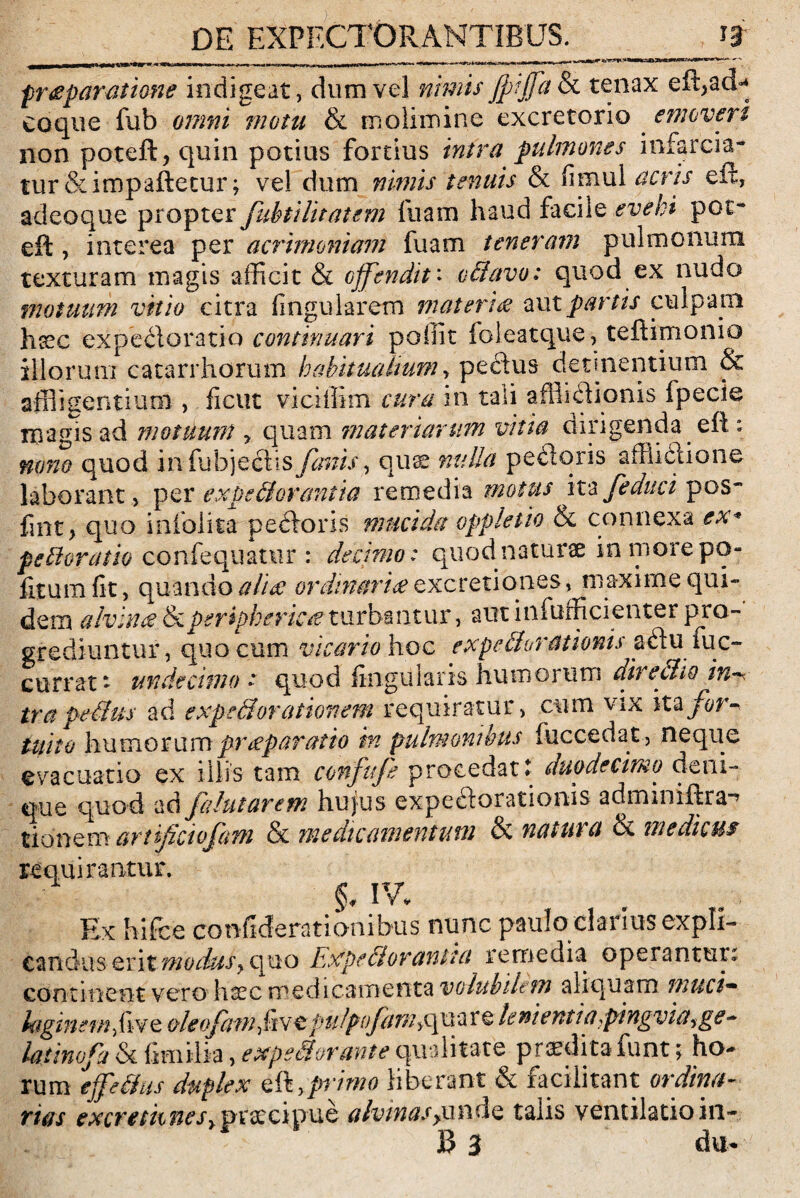 umt* .*»—» *i nv mw***f*4***’*?~~+—* - - freparatione indigeat, dum vel nimis jpijfa & tenax eft,ad* coque fub omni motu & molimine excretorio emoveri non poteft, quin potius fortius intra pulmones infarcia¬ tur &impaftetur; vel dum nimis tenuis & fimul acris eit, adeoque propter Jiibtilitatem fuam haud facile evehi pot- eft, interea per acrimoniam fuam teneram pulmonum texturam magis afficit & offendit: vdlavo: quod ex nudo motuum vitio citra lingularem materi<z aut partis culpam hsec expedoratio continuari poffit foleatque, teftimonio illorum catarrhorum habitualium y pe£tus detinentium & affligentium , ficut viciffim cura in tali afflictionis fpecie magis ad motuum , quam materiarum vina dirigenda eft: nono quod inftibjectis fanis, quae nulla peciqris affiidlione laborant, per expectorantia remedia motus ita fe duci pos- fmt, quo infolita pectoris mucida oppletio & connexa ex* pedioratio confequatur : decimo* quod naturae in more po¬ litum fit, quando alia ordinari£ excretiooes, maxime qui¬ dem alvina periphericae turbantur, aut infufficienter pro¬ grediuntur, quo cum vicario hoc expediorationis aftu mc- currat* undecimae quod lingularis humorum directio in^ tra pedtus ad expedi orationem requiratur, cum vix itz for¬ tuito humorumprreparatio m pulmonibus fuccedat , neque evacuatio ex illis tam confufe procedat t duodecimo deni¬ que quod ad falutarem hujus expeftorationis adminiftra-’ tionem artificiofam & medicamentum & natura & medicus requirantur. Ex hifce confiderationibus nunc paulo clanus expli¬ ca n duserit modus? q u o Expediorantta remedia operantui. continent vero haec medicamenta volubilem aliquam muci• laginemfwQ aleofatn fwtpulpifamy^xx^re lenientia>ptngvict^ge* latino fi & fimiiia, expedi orante qualitate prodita funt> ho¬ rum effedlus duplex eft,primo liberant & facilitant ordina¬ rias excreth fiesypraecipue alvinas yunde talis ventilatio in-