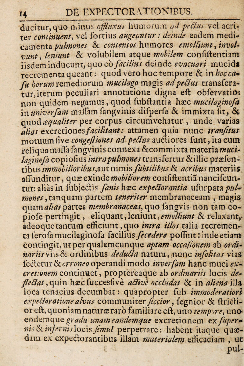 H ducitur, quo minus affluxus humorum ad peffius vel acri¬ ter continuent, vel fortius augeantur: deinde eadem medi¬ camenta pulmones & contentos humores emolliunt, invol¬ vunt , leniunt & volubilem atque mobilem confiftentiam iisdem inducunt, quo eb facilius deinde evacuari mucida recrementa queant: quod vero hoc tempore & in bocca- fu horum remediorum mucilago magis ad peffius transfera¬ tur, iterum peculiari annotatione digna eft obfervatios non quidem negamus, quod fubftantia haec mucilaginofa in untverfam maffam fangvinis difperfa & immixta fit, & quod aequaliter per corpus circumvehatur, unde varias alias excretiones facilitant: attamen quia nunc tranfetus motuumfive congefliones ad peffius audiores funt,itacum reliqua maffa fangvinis connexa &com mixta materia muci* laginofa copiofius intra pulmones transfertur &illic praefen- tibus immobilioribus,aut nimis fubtilibus & acribus materiis affunditur, quas exinde mobiliorem confiftentia nancifcun- tur: alias in fubjeCtis fanis hxc expeffiorantia ufurpata puU monesytmvpazm partem teneriter membranaceam , magis quam alias partes membranaceas, quo fangvis non tam co- piofe pertingit, eliquant,leniunt,emolliunt & relaxant,- adeoque tantum efficiunt, quo intra illos talia recremen¬ ta fero fa mucilaginofa facilius fecedere poflint: Inde etiam contingit, ut per qualemcunque aptam occuponem ab ordi¬ nariis x iis & ordinibus deduffia natura, nunc infolitas vias fe&etur Erroneo operandi modo inverfam hanc muci ex- cretionem continuet, proptereaque ab ordinariis locis de¬ fle ffiat , quin haec fuccesfive affiive occludat & in aliena illa loca tenacius decumbat: quapropter fub immoderatiori expeffiorationealvus communicer Jiccior, fegnior & ftricfti- or eft, quoniam naturae raro familiare eft, uno tempore, uno eodemquegn?^ unameandemque excretionem ex fuper- nis&.infernislocisJimul perpetrare: habent itaque quae¬ dam ex expectorantibus illam materialem efficaciam , ut