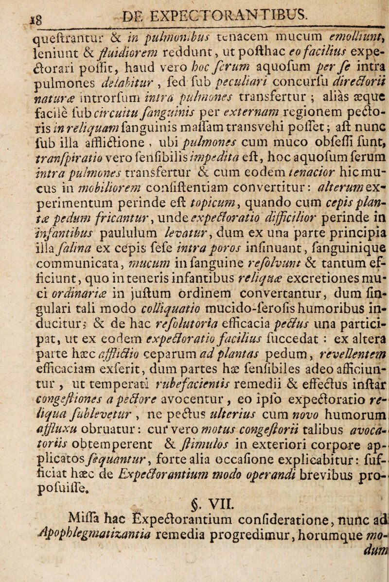 _I ~ll I -- - ■ 11 ■■ <WM|—^ queftrantur & in pulmonibus tenacem mucum emolliunt, leniunt & fluidiorem reddunt, utpofthac eo facilius expe- Sorari polFit, haud vero hoc ferum aquofum per fe intra pulmones deiabititr , fed fub peculiari concurlu directorii naturae introrfum intra pulmones transfertur ; alias aeque facile fub circuitu /anguinis per externam regionem pefto- ris in reliquam fanguims manam transvehi poifet; aft nuiiG fub illa affli&ione , ubi pulmones cum muco obfeffi funt, tranfpiratio vero fenfibilis impedita eft, hoc aquofum ferum intra pulmones transfertur & cum eodem tenacior hic mu¬ cus in mobiliorem coiififtentiam convertitur: alterum ex¬ perimentum perinde eft topicum, quando cum cepis plan¬ tae pedum fricantur, unde expelloratio difficilior perinde in infantibus paululum levatur, dum ex una pafte principia ilia falina ex cepis fefe intra poros infinuant, fanguinique communicata, mucum infanguine refolvunt & tantum ef¬ ficiunt, quo in teneris infantibus reliquae excretiones mu¬ ci ordinaria in juftum ordinem convertantur, dum An¬ gulari tali modo colliquatio mucido-ferofis humoribus in¬ ducitur > & de hac refolutoria efficacia pedtus una partici¬ pat, ut ex eodem expedior atio facilius fuccedat : ex altera parte haec afflidio ceparum ad plantas pedum, revellentem efficaciam exferit, dum partes hae fenfibiles adeo afficiun¬ tur , ut temperatu rubefacientis remedii & effechis inftar congefliones a pedore avocentur , eo ipfo expefloratio re¬ liqua fablevetur , ne peftus ulterius cum novo humorum affluxu obruatur: cur vero motus congeflorii talibus avoca- tortis obtemperent & flimulos in exteriori corpore ap~ f\icztos fiquantur, forte alia occafione explicabitur: fuf- fteiat haec de Expedior antium modo operandi brevibus pro- po fu i iTe* §. VII. Miffi* hac £xpe<ftorantium confideratione,minc ad: Apophlegmatizantia remedia progredimur,horumque mo^ dum