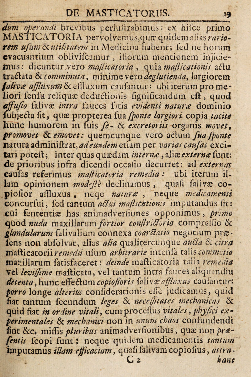 a—fiwwiiij—nwinnia n 1 ■! » nuii.^^4*«i» 11 it/»wwuw*?^B.|.w»aiiw»>iu dum operandi brevibus perluitrabimus: ex hifce primo MASTICATORIA pervolvenius5qux quidem alias rario¬ rem ufumfutilitatem in Medicina habent; fed ne horum evacuantium oblivifeamur , illorum mentionem injicie¬ mus: dicuntur .vero ma/licatoria , quia mafikationis aftu tractata & comminuta, minime vero deglutienda, largiorem falivte affluxum & effluxum caufantur: ubi iterum pro me¬ liori fenfu reliquae deductionis fignificandum eft , quod ajfufio falivae intra fauces ftis evidenti naturae dominio fubjeda fjt, quae propterea fua /ponte largiori copia tacite hunc humorem in fuis fe~ 61 excretoriis organis movet, promovet Sc emovet: quemcunque vero adtum fua/ponte natura adminiftr at, ad eundem etiam per varias caufas exci¬ tari poteft; inter quas quaedam internae > aliazexternae funt: de prioribus infra dicendi occafio decurret: ad externas caufas referimus ma/Hcatvria remedia: ubi iterum il¬ lam opinionem modejle declinamus , quafi falivae co- piofior affluxus , neqe naturae , neque medicamenti concurfui, fed tantum a&ut mafticatioms imputandus fit: cui fe licentiae has anhnadverfiones opponimus , primo quod nuda maxillarum fortior conjlrkhria cornprdllo & glandularum falivalium connexa coartatio negotium prae¬ iens non abfolvat, alias alia qualitercunque au fla & citra mafticatorii remedii ufum arbitrarie intenfa talis commotio maxillarum fatisfaceret: deinde mafticatoria talia remedia vel leviffime mafticata, vel tantum intra fauces aiiquandiu detenta, hunc effedum copiofioris falivae affluxus caufantur: porro longe alterius confiderationis effle judicamus, quid fiat tantum fecundum leges & necejfitates mechanicas & quid fiat in ordine vitali, cum proceilus vitales, phy fici ex- perimentales & mechanici non in unum chaos confundendi fint &c* mittis pluribus animadverfionibus, quae non pr&~ fentis fcopi funt X neque quidem medicamentis tantum imputamus illam efficaciam, quafi falivamcopiofius, at ira¬ ti z hant