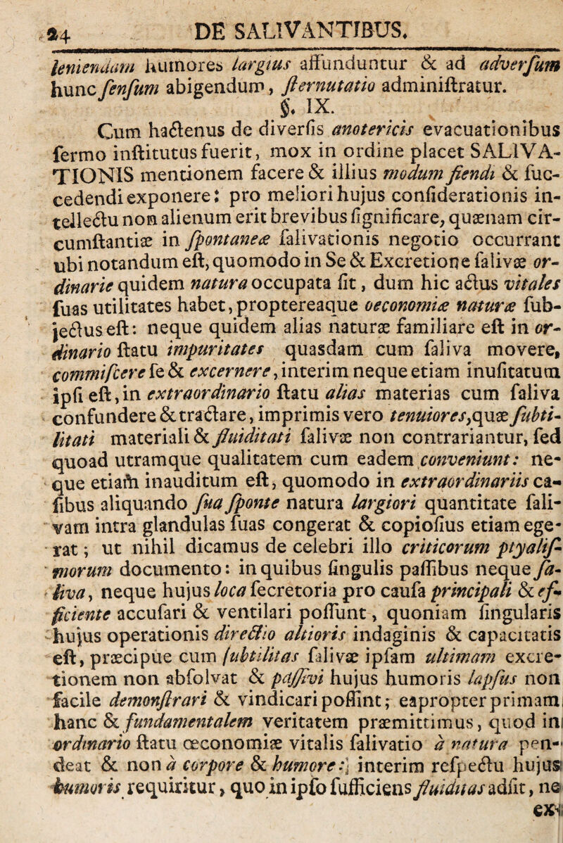 lentendam humores largius affunduntur & ad adverfum hunc fenfum abigendum, flernutatio adminiftratur. IX. Cum haftenus de divertis anotericis evacuationibus fermo inftitutusfuerit, mox in ordine placet SALIVA¬ TIONIS mentionem facere & illius modum fiendt & fuc- cedendiexponere: pro meliori hujus confiderationis in¬ tellectu non alienum erit brevibus fignificare, quaenam cir- cumftantiae in fpontanea falivationis negotio occurrant ubi notandum eft, quomodo in Se & Exeretione falivae or¬ dinarie quidem natura occupata fit, dum hic aCtus vitales fuas utilitates habet,proptereaque oeconomia natura fub- jeCtus eft: neque quidem alias naturae familiare eft in or¬ dinario ftatu impuritates quasdam cum faliva movere, commifcerete&i excernere, interim neque etiam inufitatum ipfi eft,in extraordinario ftatu alias materias cum faliva confundere & traCtare, imprimis vero tenuiores^quae fubti- litati materiali & fiuiditati falivae non contrariantur, fed quoad utramque qualitatem cum eadem conveniunt: ne¬ que etiafti inauditum eft, quomodo in extraordinariis ca- fibus aliquando fita fponte natura largiori quantitate fali- vam intra glandulas fuas congerat & copiofius etiam ege¬ rat ; ut nihil dicamus de celebri illo criticorum ptyalif morum documento: in quibus fingulis paffibus neque fa¬ liva , neque hujus loca fecretoria pro caufa principali ef¬ ficiente accufari & ventilari poffunt, quoniam lingularis hujus operationis dire&io altioris indaginis & capacitatis eft, praecipue cum (ubtilttas falivae ipfam ultimam excre- tionem non abfolvat & pdjfivi hujus humoris lapfus non facile demonfirari & vindicari poffint; eapropterprimami hanc & fundamentalem veritatem praemittimus, quod ini ordinario ftatu oeconomiae vitalis falivatio d natura pen- deat & non d corpore & humore:] interim refpe&u hujus humoris requiritur > quo in ipfo fufficiens fluiduas adut, ne