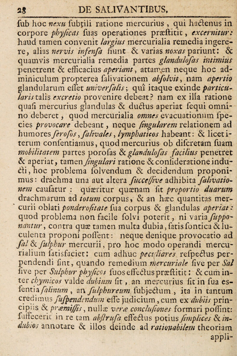 UW4»HMIII I II mwwwmKH» fi>»,in«nw» '»* n» -'K itw«mKWiili,riwwnwii|^«i n fub hoc nexu fubpiii ratione mercurius , qui hadenus in corpore phyficcts fu as operationes praeftitit, excernitur: haud tamen convenit largius mercurialia remedia ingere¬ re, alias nervis mfenfa fiunt & varias noxas pariunt: & quamvis mercurialia remedia partes glandulofas intimius penetrent & efficacius aperiant, attarnen neque hoc ad¬ miniculum propterea falivationem abfolvit, nam apertio glandularum effiet uniter falis; qui itaque exinde particu¬ laris talis ex cretio provenire debeat? nam ex illa ratione quafi mercurius glandulas & duflus aperiat fequi omni¬ no deberet, quod mercurialia omnes evacuationum fpe- cies provocare debeant, neque (ingularem relationem ad humores ferofos fialiv ales, lymphaticos habeant: & licet i- terum confentiamus, quod mercurius ob difcretam fuam mobilitatem partes porofas & glandulofas facilius penetret & aperiat, tamen fingulari ratione &coniiderationeindu¬ cti , hoc problema folvendum & decidendum proponi¬ mus: drachma una aut altera fucceffive adhibita falivatio¬ nem caufatur ; quaeritur qusenam fit proportio duarum drachmarum ad totum corpus, & an haec quantitas mer¬ curii oblati ponderofttate fu a corpus & glandulas aperiat: quod problema non facile folvi poterit, ni varia fuppo- nantur, contra quae tamen multa dubia, fatis fontica & lu¬ culenta proponi pollent: neque denique provocatio ad fal & fulphur mercurii, pro hoc modo operandi tnercu- rialium fatisfacietj cum adhuc pe ctfi ares refpedlus per¬ pendendi fint, quando remedium mercuriale five per Sal live per Sulphur phy ficos fuos effe&us praeftitit J & cum in¬ ter chymtcos valde dubium fit, an mercurius fit in fua es- fentia faiinum 3 an fulphureum fubje&um , ita in tantum cred i mus fujpendendum effie judicium, cum ex dubiis prin- cipjis & pr<emijjis, nullae vera conclufiones formari poffint: faffecerit in re tam abflrufa effeftus potius fimplices & in¬ dubios annotare & illos deinde ad rationabilem theoriam appli-