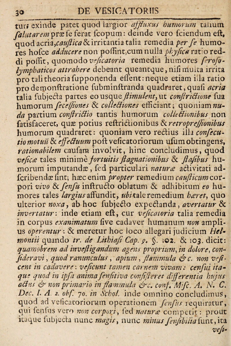 DE VESIGATORHS tur» exinde patet quod iargior ajfluxus humorum taimm falutarem prade ferat fcopum: deinde vero fciendum eft, quod acria,caujlica&c irritantia talia remedia per fe humo¬ res holce adducere non poffint,cum nulla pkyfica rat o red¬ di poffit, quomodov^/om remedia humores ferofo- lymphaticos attrahere debeant queantque, nili multa irrita pro tali theoria fupponenda effient: neque etiam iila ratio prodemonftratione fubminftranda quadraret,quali acria talia fubjeda partes eo usque ftimulent, ut conflnaione fua humorum fece/Jiones & colle&iones efficiant; quoniam nu¬ da partium conjhi&io tantis humorum colleSionibus non fatisfaceret, quae potius reftridionibus tkretroprejfionibus humorum quadraret: quoniam vero rectius illa confecu- tio motuu & ejfefiluum poft veficatoriorum ufumobtingens, rationabilem caufam involvit, hinc concludimus, quod veficee tales minimb fortuitis ftagnationibus <k fiafibus hu¬ morum imputandae, fed particulari natur & adlivitati ad- fcribendse fint; haec enim propter remedium cauflkum cor¬ pori vivo & fenfu inftrudo oblatum & adhibitum eo hu¬ mores tales largius affundit, Virale remedium haeret, quo ulterior noxa, ab hoc fubjeflo expedanda, avertatur & invertatur: inde etiam eft, cur vejicatoria talia remedia in corpus exanimatum live cadaver humanum non ampli¬ us operentur: & meretur hoc loco allegari judicium Hei- montii quando tr. de Luhiafi Cap. p4 §, \02. & 105. dicit: quamobrem ad invefligandum agens proprium, in dolore, con- Jtderavi, quod ranunculus, apium, flammula <&c. non vefi- cent in cadavere \ vejicunt tamen carnem vivam: cenfui ita¬ que quod in ipfa anima fenfitiva confifleret differentia hujus attus & non primario in flammula conf4 Mflc. A♦ N* C. Dec. L A 2. ohf. 10. in Seba/, inde omnino concludimus, quod ad veficatoriorum operationem fenfus requiratur qui lenius vero non corpori, fed natur ce competit: prou itaque lubjecta nunc magis, nunc minus fenfibiiia funt, it