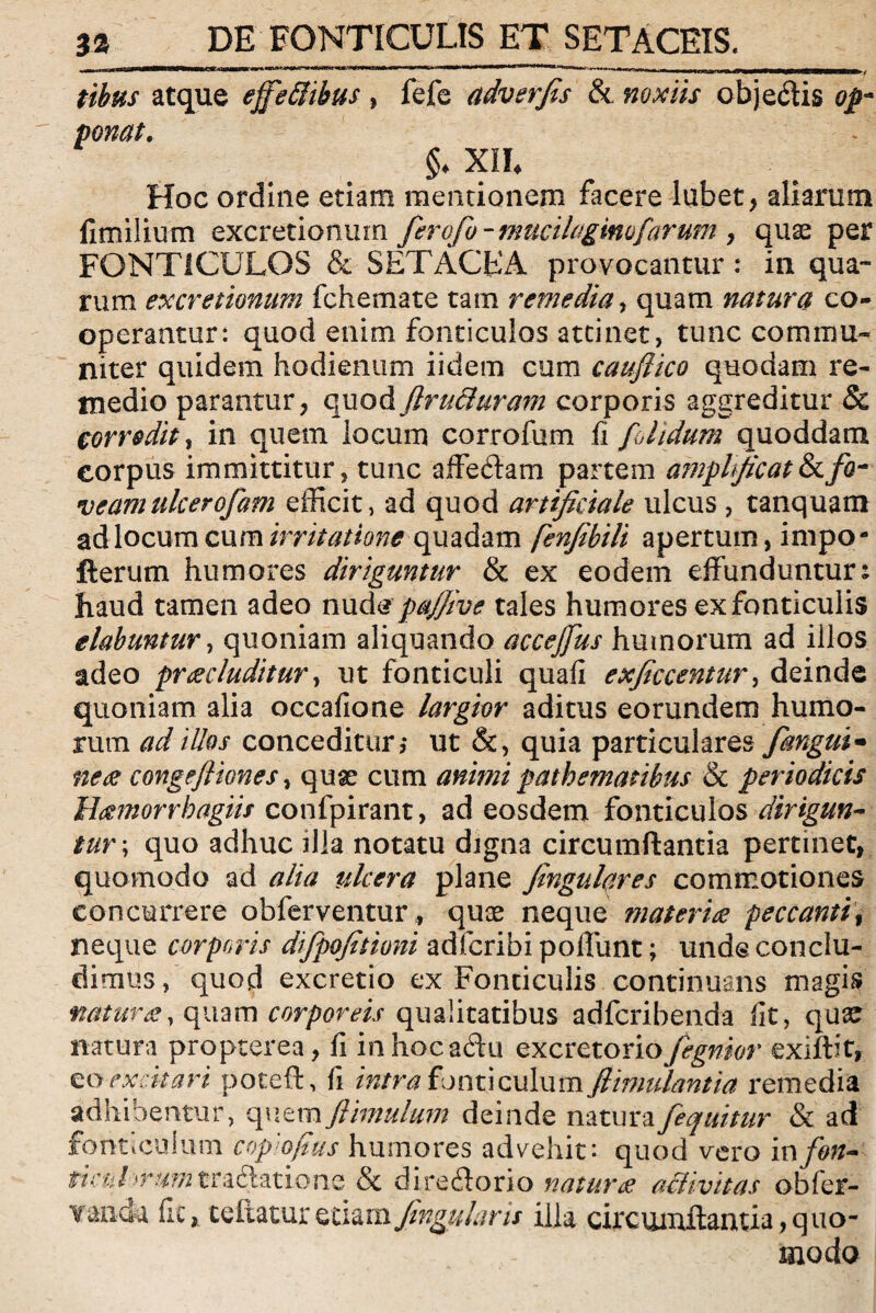 tibus atque effe&ibus , fefe adverfis & noxiis objedis op¬ ponat, §♦ XIL Hoc ordine etiam mentionem facere lubet, aliarum fimilium excretionum ferofo - mucilaginufarum > quae per FONTICULOS & S ET ACE A provocantur : in qua¬ rum excretionum fchemate tam remedia, quam natura co¬ operantur: quod enim fonticulos attinet, tunc commu¬ niter quidem hodienum iidem cum cauflico quodam re¬ medio parantur, quod ftru&uram corporis aggreditur Sc cor redit, in quem locum corrofum fi folidum quoddam corpus immittitur, tunc affe&am partem amplificat & fa¬ veam tilcerofam efficit, ad quod artificiale ulcus , tanquam adlocum cum irritationequadam fenfibili apertum, impo- fterum humores diriguntur & ex eodem effunduntur: haud tamen adeo nud$pajjive tales humores exfonticulis dabuntur, quoniam aliquando accejfus humorum ad illos adeo praecluditur, ut fonticuli quafi exficcentur, deinde quoniam alia occafione largior aditus eorundem humo¬ rum ad illos conceditur,- ut &, quia particulares fangui• nece congefttones, quas cum animi pathematibus & periodicis Hamorrbagiis confpirant, ad eosdem fonticulos dirigun¬ tur; quo adhuc illa notatu djgna circumflantia pertinet, quomodo ad alia ulcera plane fingulares commotiones concurrere obferventur, quae neque materies peccanti\ neque corporis difpofitioni adferibi poliunt; unde conclu¬ dimus, quod excretio ex Fonticulis continuans magis? naturae, quam corporeis qualitatibus adferibenda fit, quae natura propterea, fi inhocaftu excretorio fegnior exiftit, excitari poteft, fi intra fonticulum Jlimulantia remedia adhibentur, quemftimulum deinde naturafequitur & ad fonticulum copiofius humores advehit: quod vero infon- ticul 'rumtradlatione & direilorio naturae activitas obfer- yancte fic, teftatur Jingularis illa circmultantia,quo¬ modo