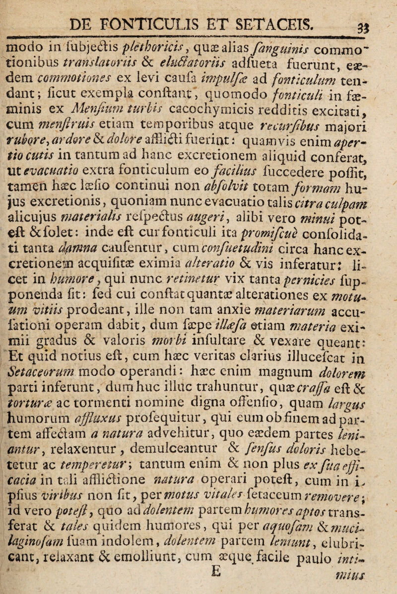 n modo in fubje&is plethoricis, quas alias fangumis commo¬ tionibus translatoriis & e luBatoriis adfueta fuerunt, e se¬ dem commotiones ex levi caufa impulfe ad fonticulum ten¬ dant; ficut exempla confiant , quomodo fonticuli in fe¬ minis ex Menfium turbis cacochymicis redditis excitati* cum menftruis etiam temporibus atque recurfibus majori rubore,ard&retk dolore quamvis enim aper- tio cutis in tantum ad hanc excretionem aliquid conferat, ut evacuatio extra fonticulum eo facilius fuccedere poffit, tamen haec felio continui non abfolvit totam formam hu¬ jus excretionis, quoniam nunc evacuatio talis citra culpam aiicujus materialis refpecfos augeri, alibi vero minui pot- eft Stfolet: inde eft cur fonticuli ita promifcue confolida- ti tanta dpimna caufentur , cum confuetudini circa hanc ex¬ cretionem acquifitse eximia alteratio & vis inferatur: li¬ cet in humore) qui nunc retinetur vix tanta pernicies fup- ponenda fit: fed cui confiat quantae alterationes ex motu¬ um vitiis prodeant, ille non tam anxie materiarum accii- lationi operam dabit, dum fepe illoefa etiam materia exi¬ mii gradus & valoris morbi infultare & vexate queant* Et quid notius eft, cum haec veritas clarius illucefcat in Setaceorum modo operandi: haec enim magnum dolorem parti inferunt, dum huc illuc trahuntur, quas craffa eft& tortura ac tormenti nomine digna offendo, quam largus humorum affluxus profequitur, qui eum oh finem ad par¬ tem affebiam a natura advehitur, quo easdem partes leni¬ antur, relaxentur , demulceantur & fenfus doloris hebe¬ tetur ac temperetur; tantum enim & non plus ex fu a effi¬ cacia in tali affli&iohe natura operari poteft, cum in L pfms viribus non fit, per motus vitalesfetaceum removere; id vero poteft y quo ad dolentem panem humores aptos trans¬ ferat & tales quidem humores, qui per a quojam & muci- laginofam luam indolem, dolentem partem leniunt, elubri- rS 11* 1 eant, relaxant & emolliunt, cum E que facile paulo inti¬ mius