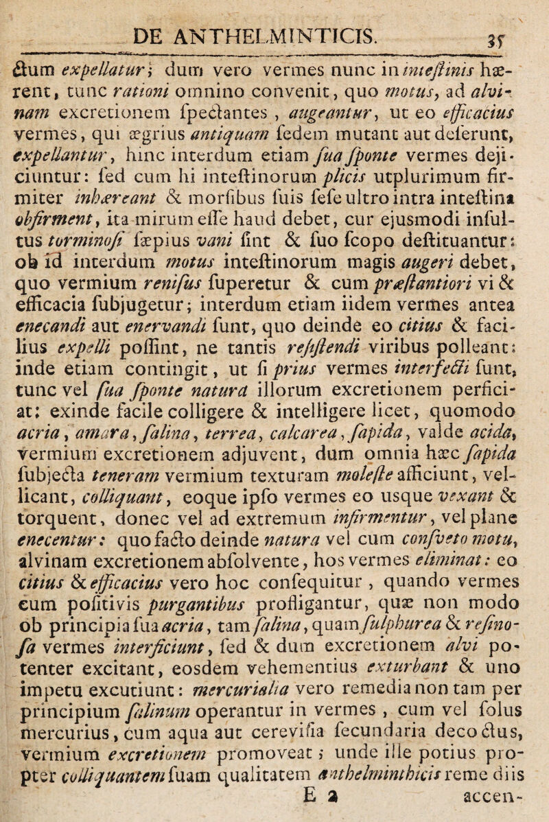 mmm ■ Tf-rr . ^ ^ ----- , -... ^._r|. ... . r 1 — ■■ . , mrn>x I , ..giii tiii i ---|r MI fium expellatur \ dum vero vermes nunc in mteftinis hae¬ rent, tunc rationi omnino convenit, quo motus, ad alvi - excretionem fpe&antes , augeantur, ut eo efficacius vermes, qui aegrius antiquam fedem mutant aut deferunt, expellantur, hinc interdum etiam fua[ponte vermes deji¬ ciuntur: fed cum hi inteftinorum plicis utplurimum fir¬ miter inio xr eant & morfibus fuis fefe ultro intra inteftina obfirment, ita mirum effe haud debet, cur ejusmodi inful- tus tormimfi fepius vani fint & fuo Fcopo deftituanturt ob id interdum motus inteftinorum magis augeri debet, quo vermium renifus fuperetur & cum prte/lantiori vi & efficacia fubjugetur; interdum etiam iidem vermes antea enecandi aut enervandi funt, quo deinde eo citius & faci¬ lius expelli poffint, ne tantis rejtflendi viribus polleant: inde etiam contingit, ut fi prius vermes interfe&i funt, tunc vel fha [ponte natura illorum excretionem perfici¬ at; exinde facile colligere & intelligere licet, quomodo acria, amara, [a lina, terrea, calcar ea, Japi da, valde acida, vermium excretionem adjuvent, dum omnia hxc[apida fubjefta teneram vermium texturam molefle afficiunt, vel¬ licant, colliquant, eoque ipfo vermes eo usque vexant & torquent, donec vel ad extremum infirmentur, vel plane enccentur: quofafto deinde natura vel cum confyeto motu, alvinam excretionem abfolvente, hos vermes eliminat: eo citius & efficacius vero hoc confequitur , quando vermes cum politi vis purgantibus profligantur, qnx non modo ob principia fua acria, tam falina, quamfiulphurea & refino- fa vermes interficiunt, fed & dum excretionem alvi po¬ tenter excitant, eosdem vehementius exturbant & uno impetu excutiunt: mercurialia vero remedia non tam per principium fiilinum operantur in vermes , cum vel folus mercurius, cum aqua aut cerevifia fecundaria decodus, vermium excretionem promoveat ,* unde ille potius pro¬ pter coiliquantemimm qualitatem anthelminthicisremediis E a accen-