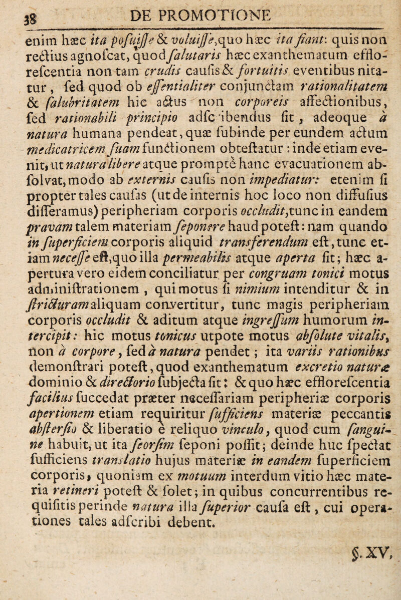 ,g DE PROMOTIONE 3 . ---- i L - - - -- enim haec ita pofuiJJe&ivoluijfe, quo haec ita fiant: quis non re&iusagnofcat, opioA falutaris haec exanthematum effio- refcentia non tam crudis caufiSv& fortuitis eventibus nita¬ tur , fed quod ob effsntialiter conjundam rationalitatem & falubritatem hie adus non corporeis affectionibus, fed rationabili principio adfcibendus fit, adeoque a natura humana pendeat,quae fubinde per eundem actum medicatrkem fuam funftionenr obteftatur : inde etiam eve¬ nit) ut natura libere atque prompte hanc evacuationem ab- folvat,modo ab externis caufis non impediatur: etenim fi propter tales caufas (ut de internis hoc loco non diffufius differamus) peripheriam corporis occludit>tunc in eandem pravam talem materiam feponere haud poteft: nam quando in fuperficiemcorporis aliquid transferendum eft,tune et¬ iam necefiet^, quo illa permeabilis atque aperta fit; haec a- pertura vero eidem conciliatur per congruam tonici motus adminiftrationem , qui motus fi nimium intenditur & in JlriCturamaliquam convertitur, tunc magis peripheriam corporis occludit & aditum atque ingrejfum humorum in* tercipit: hic motus tonicus utpote motus abfolute vitalis* non a corpore, fed d natura pendet; ita variis rationibus demonftrari poteft,quod exanthematum excretio natura dominio & directorio fubje&a fit: & quo haec efftorefcentia facilius fuccedat praeter neceffariam peripheriae corporis apertionem etiam requiritur fufficiens materis peccantis abjlerfio & liberatio e reliquo vinculo, quod cum (angui- ne habuit, ut ita feorfim feponi poflit; deinde huc fpedat fufficiens translatio hujus materiae in eandem fuperficiem corporis> quoniam ex motuum interdum vitio haec mate- ria retineri poteft & folet; in quibus concurrentibus rc- quifitis perinde natura illa fuperior caufa eft , cui opera¬ tiones tales adfcribi debent* §.XV,