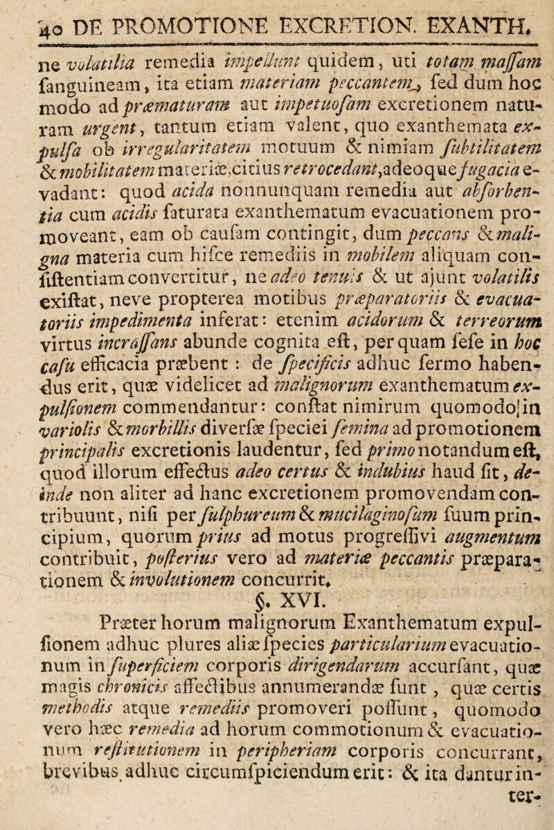 jMBaJMjrirointBliiilWiiwnni mmm m ni— ■munii*» ■' nr-imin«-—> rrawm n iiiimni ■innirinirrw rriiiian-riWiTi rrnminT ■ ■ u r ii rinnm ■, i m m ne volatilia remedia impellunt quidem, uri totam majfam fanguineam, ira etiam materiant peccantem^ fed dum hoc modo ad preematuram aut impetuofam excretionem natu¬ ram urgent, tantum etiam Valent, quo exanthemata ^ pulfa oh irregularitatem motuum & nimiam fubti litat em & mobilitatem materiaexitius retrocedant, a de o qu $ fugaci a e- vadaiit: quod acida nonnunquam remedia aut abforben- tia cum acidis faturata exanthematum evacuationem pro- moveant, eam oh caufam contingit, dum peccans & mali¬ gna materia cum hifce remediis in tnobilem aliquam con- fiftentiamconvertitur, nead3o tenuis & ut ajunt volatilis exiftat, neve propterea motibus praeparatoriis & evacua- tortis impedimenta inferat * etenim acidorum & terreorum virtus incrajfans abunde cognita eft, perquam fefe in hoc cafu efficacia prsebent : de fpecificis adhuc fermo haben- cius erit, quae videlicet ad malignorum exanthematumex- pulfionem commendantur: conflat nimirum quomodojin variolis & morbillis diverfae fpeciei femina ad promotionem principalis excretionis laudentur, fed notandum eft, quod illorum effe<Sus adeo certus & indubius haud fit, de¬ inde non aliter ad hanc excretionem promovendam con¬ tribuunt, nifi perfulphureum&cmucilaginofum fuumprin¬ cipium, quorum prius ad motus progreflivi augmentum contribuit, poflerius vero ad materies peccantis praepara¬ tionem & involutionem concurrit* §• XVI. Praeter horum malignorum Exanthematum expul- fionem adhuc plures aliae fpecies particularium evacuatio¬ num in fuperficiem corporis dirigendarum accurfant, quae magis chronicis affeflibus annumerandae fune , quae certis methodis atque remediis promoveri pofiunt, quomodo vero haec remedia ad horum commotionum & evacuatio¬ num rejlttusionem in peripheriam corporis concurrant, brevibus, adhuc circumfpieiendum erit: & ita dantur in¬ ter-