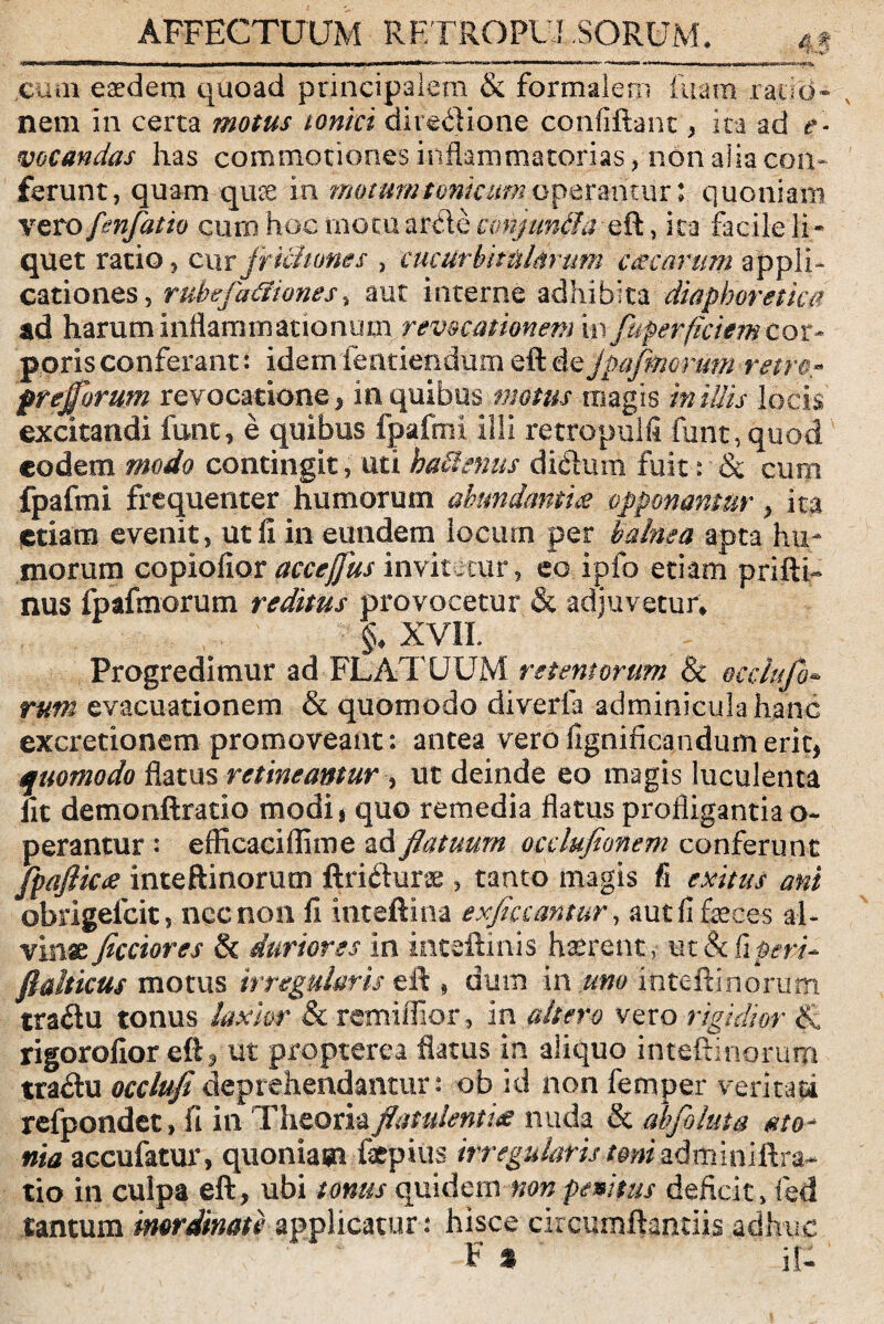 AFFECTUUM RF.TROPU! SORUM. 4* -*111*».. i i > I I I ■■■■«■■III ■ —■■■■ ■■■■' — . ,cum esedem quoad principalem & formalem luam rauci- nem in certa motus tonici directione confiftant , ita ad e- meandas has commotiones inflammatorias, non'alia con¬ ferunt, quam-quae in mommtmimmoperantur; quoniam vero fenfatio cum hoc motu arde conjuntla eft, ita facile ]i- quet ratio , cur frickmes , cucurbitularum c&carum appli¬ cationes, ruhefatfiones, aut interne adhibita diaphoretica ad harum inflammationum revocationem m fugerficiem cor¬ poris conferant: idemfeatiendum eft de jpafmcrum retro* preffbrum revocatione , in. quibus motus magis in illis locis excitandi funt, e quibus fpafmi illi retropulfi funt,quod eodem modo contingit, uti hactenus didum fuit: & cum fpafmi frequenter humorum abundantia opponamur , ita etiam evenit, ut ii in eundem locum per balnea apta hu¬ morum copiofior accefus invitetur, eo.ipfo etiam prifti- nus fpafmorum reditus provocetur & adjuvetur* §♦ XVIh Progredimur ad FLATUUM retentorum & occlufo¬ rum evacuationem & quomodo diverfa adminicula hanc excretionem promoveant: antea verofignificandumerit, quomodo flatus retineantur , ut deinde eo magis luculenta iit demonftratio modij quo remedia flatus profligantia o~ perantur : efficaciffime ad flatuum occlufionem conferunt fpaflicee inteftinorum ftridune, tanto magis fi exitus ani obrigefeit, nec non II inteftina exfiaantur, aut fi feces al¬ vinae fleciores & duriores in inteftinis haerent> ut & tiferi- ftalticus motus irregularis eft , dum in uno inteftinorum tradu tonus laxior & remiffior, in altero vero rigidior :fc rigoroiior eft, ut propterea flatus in aliquo inteftinorum tradu occlufi deprehendantur: ob id non femper veri tau refpondet, fi in Theoria flatulentiae nuda & abfoluta gto- nia accufatur, quoniam fepius irregularis toni adminittra- tio in culpa eft , ubi tonus quidem non penitus defte.it, fed tantum inordinate applicatur : hisce circumflandis adhuc