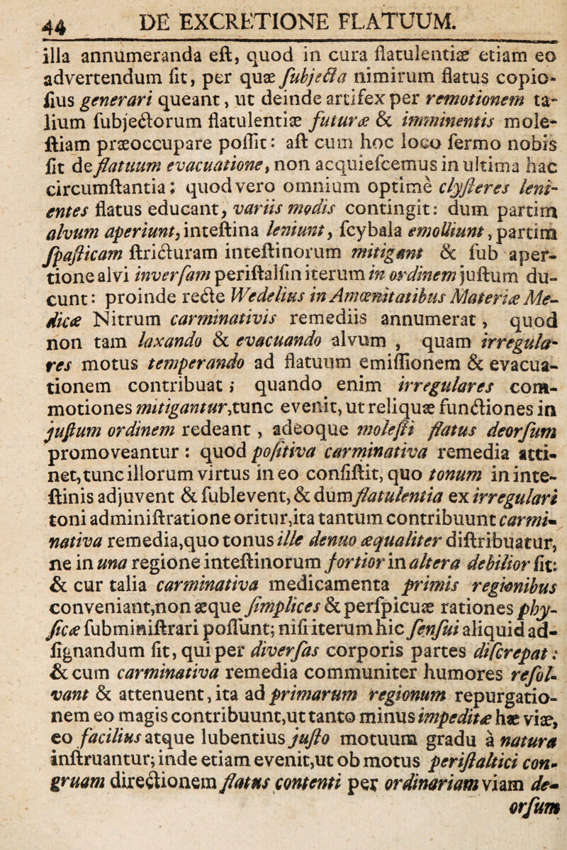 EXCRETiONE FLATUUM. illa annumeranda eft, quod in cura flatulentiae etiam eo advertendum fit, per quae fuhjefta nimirum flatus copio- fius generari queant, ut deinde artifex per remotionem ta¬ lium fubjedorum flatulentiae futura & imminentis mole- ftiam praeoccupare pollit: aft cum hoc loco fermo nobis fit de flatuum evacuatione, non acquiefcemus in ultima hac circumflantia; quod vero omnium optime clyfieres leni¬ entes flatus educant, variis modis contingit: dum partira alvum aperiunt^inteftina leniunt, fcybala emolliunt, partira jpaflicam ftriduram inteftinorum mitigant & fub aper¬ tione alvi inverfam periftaifin iterum inordmem)\sffc\im du¬ cunt : proinde re&e Wedelius in Amoenitatibus Materite Me- dicte Nitrum carminativis remediis annumerat, quod non tam laxando & evacuando alvum , quam irregula¬ res motus temperando ad flatuum emiflionem & evacua¬ tionem contribuat; quando enim irregulares com¬ motiones mitigantur,tunc evenit, ut reliquse fundiones in juflum ordinem redeant, adeoque molefli flatus deorfum promoveantur: quodpofltiva carminativa remedia atti¬ net, tunc illorum virtus ineo confiftit,quo tonum ininte- ftinis adjuvent & fublevent, & dum flatulentia ex irregulari toni adminiftratione oritur,ita tantum contribuunt carmi¬ nativa remedia,quo tonus ille denuo tequaliter diftribuatur, ne in una regione inteftinorum fortior in altera debilior fit: & cur talia carminativa medicamenta primis regionibus conveniant,non seque Jimplices &perfpicuse rationes phy- ficte fubmmiftrari poflunt; nili iterum hic fenfui aliquid ad- fignandum fit, qui per diverfas corporis partes diferepat: & cum carminativa remedia communiter humores refoU vant & attenuent, ita ad primarum regionum repurgatio- nem eo magis contribuunt,ut tanto minus impedit te has vise, eo facilius atque lubentius jufio motuum gradu a natura infimantur; inde etiam evenit,ut ob motus periflaltici con- gruam diredionem flatus contenti per ordinariam viam de¬ orfum