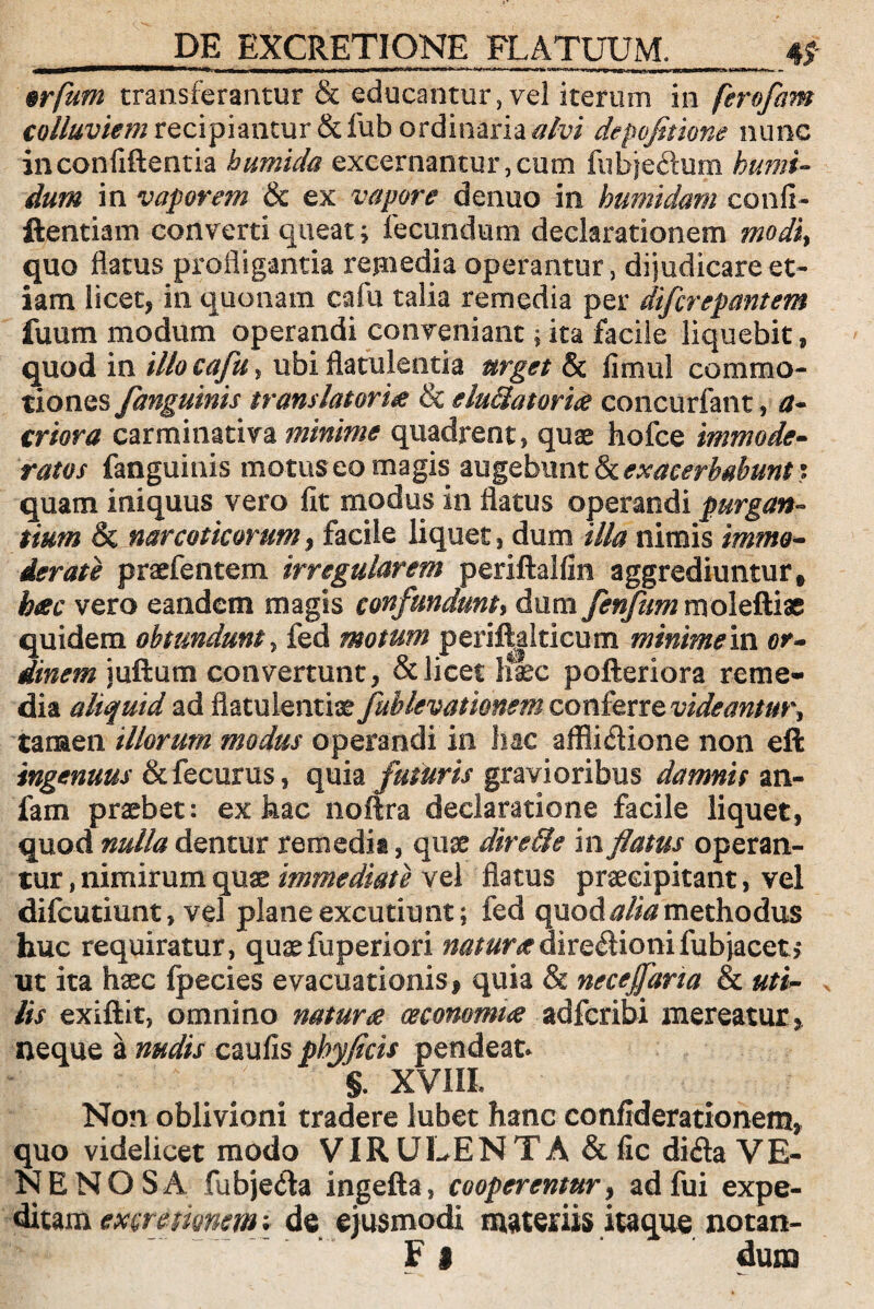 mflum transferantur & educantur,vel iterum in ferofam colluviem recipiantur &fub ordinaria alvi depofitione nunc inconfiftentia bumida excernantur,cum fubje&um humi- dum in vaporem & ex vapore denuo in humidam confi- ftentiam converti queat; fecundum declarationem modiy quo flatus profligantia remedia operantur, dijudicare et¬ iam licet, in quonam cafu talia remedia per difcrepantem fuum modum operandi conveniant; ita facile liquebit, quod in illo cafu, ubi flatulentia urget & fi mu! commo¬ tiones /anguinis translatoria & eluclatoria concurfant, a- criora carminativa minime quadrent, quae hofce immode¬ ratos fanguinis motus eo magis augebunt & exacerbabunt : quam iniquus vero fit modus in flatus operandi purgan¬ tium & narcoticorum, facile liquet, dum illa nimis immo¬ derate praebentem irregularem periftalfin aggrediuntur, hac vero eandem magis confundunt, dum fenfurn rnoleftiae quidem obtundunt, fed motum perif|alticum minime in or¬ dinem iuftum convertunt, & licet Iiaec pofteriora reme¬ dia aliquid ad flatulentiae fubkvatknem conferre videantur^ tamen illorum modus operandi in hac affli&ione non eft ingenuus &fecurus, quia futuris gravioribus damnis an- fam praebet: ex hac noflra declaratione facile liquet, quod nulla dentur remedia, quae direUe in flatus operan¬ tur , nimirum quae immediate vel flatus praecipitant, vel difcutiunt, vel plane excutiunt; fed quod alia methodus huc requiratur, quaefuperiori w0/#radire£ionifub jacet, ut ita haec fpecies evacuationis, quia & nece fana & uti¬ lis exiftit, omnino natura oeconomia adfcribi mereatur, neque a nudis caufis phyfld ■ ^ ; & Non oblivioni tradere lubet hanc confiderationem, quo videlicet modo VIR ULEN TA & fic di&a VE¬ NENOSA fubje&a ingefta, cooperentur, adfui expe¬ ditam excmmem; de ejusmodi materiis itaque notan- F i dum r pendeat* XVIII,