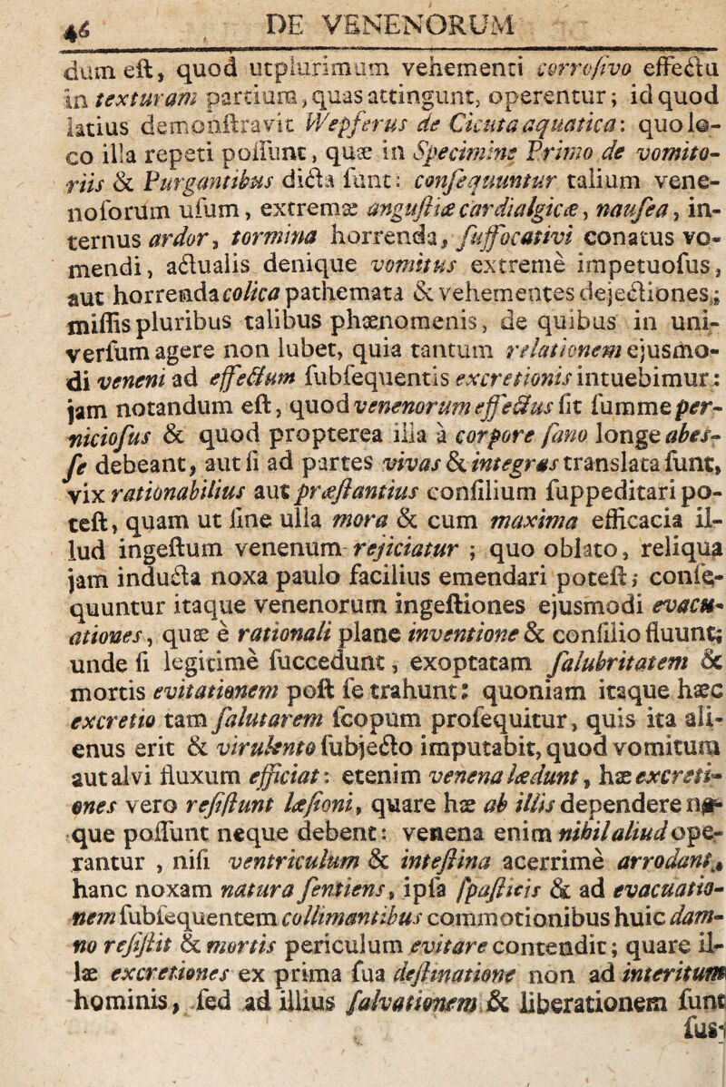 DE VENENORUM dumeft, quod utplurlmum vehementi c&rrofivo effedu i a texturam partiam, quas attingunt, operentur; id quod latius demphftravit Wepferus de Cicuta aquatica: quo lo¬ co illa repeti polium, quae in Specimine Primo de vomito¬ riis & Purgantibus dida fant: confequuntur talium vene¬ no forum ufum, extrema angufiia cardialgkce, naufea s in¬ ternus ardor i tormina horrenda f fujfocativi conatus vo¬ mendi, adualis denique vomitus extreme impetuofus, aut horrenda pathemata & vehementes dejediones;; xniffispluribus talibus phaenomenis, de quibus in uni- verfum agere non lubet, quia tantum relationem ejusmo¬ di veneni ad effsfhm fuhfequentis ex cretionis intuebimur; jam notandum eft, quod venenorum effeStus fit fu na me per- niciofus & quod propterea illa a corpore fano longe abes- fe debeant, aut fi ad partes vivas & integras translata funt, vix rationabilius aut prceflantius eonfilium fuppeditari po- teftj quam ut line ulla mora & cum maxima efficacia il¬ lud ingeftum venenum rejiciatur ; quo oblato, reliqua Jam induda noxa paulo facilius emendari poteft; confe¬ quuntur itaque venenorum ingeftiones ejusmodi evacti- ationes, quae e rationali plane inventione & confilio fluunt; unde fi legitime fuccedunt, exoptatam falubritatem & mortis evitationem peft fe trahunt t quoniam itaque haec excrem tam falutarem fcopum profequitur, quis ita ali¬ enus erit & virulento fuffiedo imputabit, quod vomitum aut alvi fluxum efficiat: etenim venena laedunt, hx excreti-* enes vero refi/lunt Ufient > quare hx ab iliis dependerent que poflunt neque debent: venena enim nihil aliud QfQr rantur , nifi ventriculum & intefiina acerrime arrodanti# hanc noxam natura fentiens9 ipfa fpafiicis & ad evacuatio¬ nem fubiequentem colltmantibus commotionibus huic dam¬ no refiftit & mortis periculum evitare contendit; quare il¬ lae ex cretiones ex prima fua dejlmatione non ad interitum hominis, fed ad illius falvatitmm & liberationem funt 1' ‘ fusi