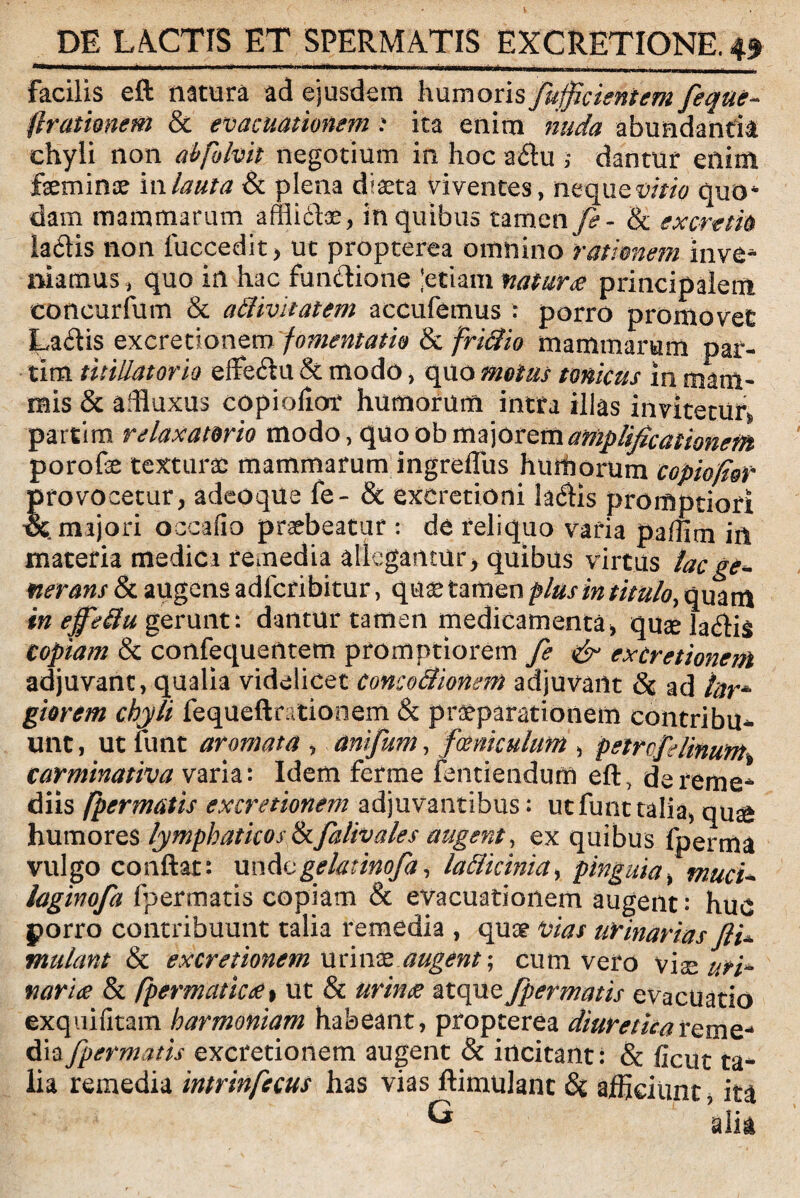 Facilis eft natura ad ejusdem humoris fufficientem fique- Arationem &c evacuationem i ita enim nuda abundantia chyli non abfolvit negotium in hoc adu ,* dantur enim feminae iwlauta & plena diaeta viventes, nequew/0 quo* dam mammarum affiidfe, in quibus tamen fe- & exorem la&is non fuccedit, ut propterea omnino rationem inve¬ niamus, quo in hac fun&ione 'etiam natur ce principalem concurfum & atUvitatem accufemus : porro promovet La£tis excretionem fomentatio fk frittio mammarum par- tim titillatorio effe&u & modo, quo motus tonicus in mam¬ mis & adluxus copiolior humorum intra illas invitetur, partito relaxatorio modo, quoob majorem amplificationem porofe texturae mammarum ingrefliis humorum c opio for provocetur, adeoque fe- & exeretioni ladHs promptiori majori occafio praebeatur : de reliquo varia paffim in materia medica remedia allegantur, quibus virtus lac ge¬ nerans & augens adfcribitur, quae tamen plus in titulo, quam in effeilu gerunt: datatur tamen medicamenta, quaela&is copiam & confequentem promptiorem fe & excretionem adjuvant, qualia videlicet conco&iomm adjuvant & ad lar* giorem chyli fequeftntionem & praeparationem contribu^- unt , ut funt aromata , anifum, famculum , petrcfi linum carminativa varia: Idem fcrme Fentienduffl eft, de reme¬ diis fpermatis excretionem adjuvantibus; ut funt talia, qu£ humores lymphaticos hfalivales augent, ex quibus fperma vulgo conflat: undogelatinofa, la&kinia, pinguia, muci- laginofa fpermatis copiam & evacuationem augent: huv porro contribuunt talia remedia , quae vias urinarias ftl mulant & excretionem urinae augent; cuna vero viae uri- narice & fpermaticce» ut & urince atque fpermatis evacuatio exquifitam harmoniam habeant, propterea diuretica reme¬ dia fpermatis excretionem augent & incitant: & ficut ta¬ lia remedia intrinfecus has vias ftimulant & afficiunt, ita 0