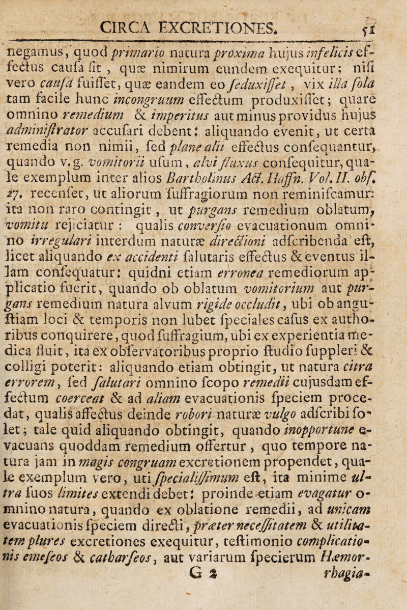 CIRCA EXCRETIONES* fi negamus, quod primario natura proxima hujus infelicis ef> fedlus caufa fit , quce nimirum eundem exequitur; ni fi vero caufa fuiifet, quae eandem eo feduxijfet, vix illa fola tam facile hunc mcongruum effeihim produxi liet; quare omnino remedium & imperitus aut minus providus hujus admintflrator accufari debent: aliquando evenit, ut certa remedia non nimii, fedplanealk effedius confeqnantur, quando v.g. vomitorii ufum, civi fluxus confequitur, qua¬ le exemplum inter alios Bartholinus A&. Haffh. Vohll. obfi 27* recenfec, ut aliorum fuffragiorum non reminifcamur: ita non raro contingit, ut purgans remedium oblatum, vomitu rejiciatur : qualis converflo evacuationum omni* no irregulari interdum naturae dire Simi adfcribenda eft, licet aliquando ex accidenti falutaris effedlus & eventus il¬ lam confequatur: quidni etiam erronea remediorum ap¬ plicatio fuerit, quando ob oblatum vomitorium auz pur¬ gans remedium natura alvum rigide occludit , ubi obangu- ftiam loci & temporis non lubet fpecialescafus ex autho- ribus conquirere, quod fuffragium, ubi ex experientia me¬ dica fluit, ita ex obfervatoribus proprio Audio fuppleri & colligi poterit: aliquando etiam obtingit, ut natura citra errorem, fed falutari omnino fcopo remedii cujusdam ef¬ fectum coerceat & ad aliam evacuationis fpeciem proce¬ dat, qualis affedlus deinde robori naturae vulgo adfcribifo^ let; tale quid aliquando obtingit, quando inopportune e- vacuans quoddam remedium offertur , quo tempore na¬ tura jam in magis congruam excretionem propendet, qua¬ le exemplum vero, utifpecialifflmum eft, ita minime ul” tra fuos limites extendi debet: proinde etiam evagatur o- mninonatura, quando ex oblatione remedii, ad micam evacuationis fpeciem diredi, prieter necejfltatem & utilita¬ tem plures excretiones exequitur, teftimonio complicatio« nis emeflos & catharfeos, aut variarum fpecierum Hiemor* G % rhagia-