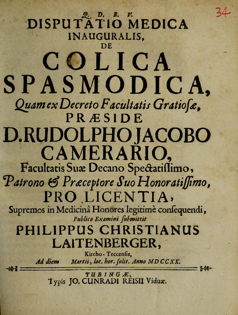 34- DISPUTATIO MEDICA 1NAUGURALIS, DE COLICA SPASMODICA, Quam ex Decreto Facultatis Gratio fe, PR/ESIDE D.RUDOLPHO J ACOBO CAMERARIO, Facultatis Suas Decano Spe&atiflimo, 4Patrono & Praeceptore Suo Honoratiffimo, PRO LICENTIA» Supremos in Medicina Honores legitime confequendi, Publico Examini fubmittit PHILIPPUS CHRISTIANUS LAITENBERGER, Kircho- Tecccnfi s9 Ad diem Martii, loc. hor.folit. Anno MD CCXX. TU bTn^G M, ~ Typis JO. CUNRAD1 REISII Vidus»