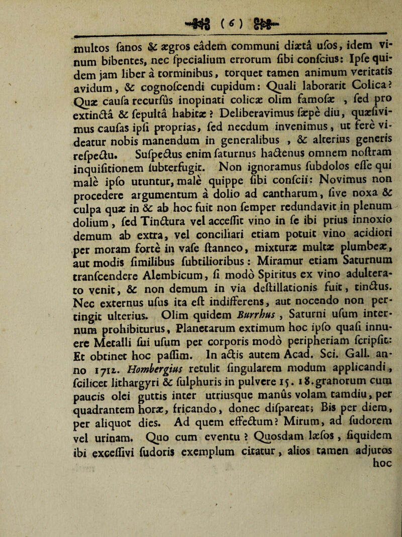 multos fanos & asgros eadem communi diaeta ufos, idem vi¬ num bibentes, nec fpecialium errorum fibi confcius: Ipfe qui¬ dem jam liber a torminibus, torquet tamen animum veritatis avidum, & cognofeendi cupidum: Quali laborarit Colica i Quae caufa recurfus inopinati colica: olim famofx , fed pro extinda & fepuka habita: ? Deliberavimus fxpe diu, quxfivi- mus caufas ipfi proprias, fed necdum invenimus , ut fere vi¬ deatur nobis manendum in generalibus , & alterius generis refpedu. Sufpedus enim faturnus hadenus omnem noftram inquifitionem lubterfiigit. Non ignoramus fubdolos efle qui male ipfo utuntur, male quippe fibi confcii: Novimus non procedere argumentum a dolio ad cantharum, five noxa & culpa qux in & ab hoc fuit non femper redundavit in plenum dolium , fed Tindura vel acceifit vino in fe ibi prius innoxio demum ab extra, vel conciliari etiam potuit vino acidiori per moram forte in vafe ftanneo, mixturx multx plumbex, aut modis fimilibus fubtilioribus: Miramur etiam Saturnum tranfeendere Alcmbicum, fi modo Spiritus ex vino adultera¬ to venit, & non demum in via deftillationis fuit, tindus. Nec externus ufus ita eft indifferens, aut nocendo non per¬ tingit ulterius. Olim quidem Bunhus , Saturni ufum inter¬ num prohibiturus. Planetarum extimum hoc ipfo quali innu¬ ere Metalli fixi ufum per corporis modo peripheriam fcripfic: Et obtinet hoc pallim. In adis autem Acad. Sci. Gall. an¬ no 17U. Hombergius retulit Angularem modum applicandi , fcilicet lithargyri & fulphuris in pulvere 15. 18.granorum cum paucis olei guttis inter utriusque manus volam tamdiu, per quadrantem horx, fricando, donec difpareat; Bis per diem, per aliquot dies. Ad quem effedumJ Mirum, ad fudorem vel urinam. Quo cum eventu ? Quosdam lxfos , fiquidem ibi exceffm fudoris exemplum citatur, alios tamen adjutos