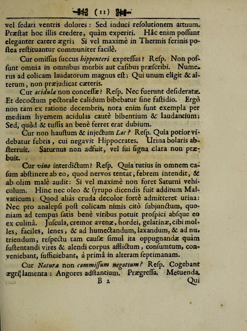 (n) vel fedari ventris dolores : Sed induci refolutionem artuum. Prasftat hoc illis credere, quam experiri. Hac enim poliunt eleganter carere asgri; Si vel maxime in Thermis ferinis po~ ftea reftituantur communiter facile. Cur omiflus fuccus hippenteri exprefltis? Refp. Non pof- funt omnia in omnibus morbis aut cafibus prasfcribi. Nume¬ rus ad colicam laudatorum magnus eft; Qui unum eligit & al¬ terum , non praejudicat casteris. Cur acidula non conceffas? Refp. Nec fuerunt defideratas. Et decodum pedorale calidum bibebatur fine faftidio. Ergo non tam ex ratione decembris, nota enim funt exempla per mediam hyemem acidulas caute bibentium &: laudandums Sed, quod & tuffis an bene ferret erat dubium. Cur non hauftum & injedum Lac? Refp. Quia potior vi¬ debatur febris , cui negavit Hippocrates. Urina bolaris ab- fterruit. Saturnus non adfuit, vel fui figna clara non pras-, buic. Cur vino interdidum? Refp. Quia tutius in omnem ca- fum abftinereab eo, quod nervos tentat, febrem intendit, &: ab olim male audit: Si vel maxime non foret Saturni vehi¬ culum. Hinc nec oleo &: fyrupo dicendis fuit additum Mal- vaticutm Quod alias cruda decolor forte admitteret urina: Nec pro analepfi poli colicam nimis cito fubjundum, quo¬ niam ad tempus fatis bene viribus potuit profpici abfque eo ex culina. Jufcula, cremor avena;, hordei, gelatinas,cibi mol¬ les, faciles, lenes, & ad humedandum, laxandum, &: ad nu# triendum, refpedu tam caufse fimuL ita oppugnandas quam fuftentandi vires &; alendi corpus afflidum, confumtum, con¬ veniebant, fufficiebant, a primd in alteram feptimanam. Cur Natura non commiffum negotium? Refp. Cogebant asgrij lamenta : Angores adftantium. Prasgrdfa. Metuenda.