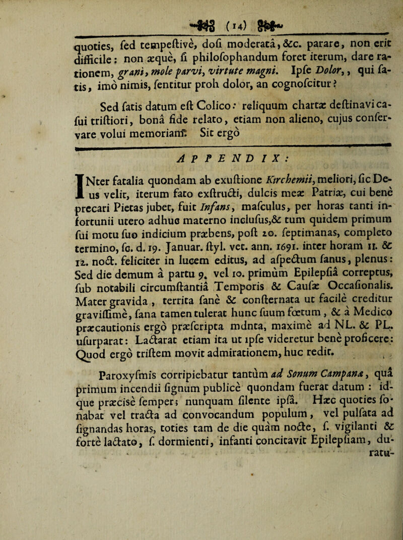 (!4) ^——————■»—————■——■ ■ — ■■ ■ r «i ■ - —— quoties, fed teuipeftive, dofi moderata, &c. parare, non erit difficile: non seque, ii philofophandum foret iterum, dare ra¬ tionem, grani> mole parvi, virtute magni. Ipfe Dolor, , qui fa¬ tis , imo nimis, fentitur proh dolor, an cognofcitur ? Sed fatis datum eft Colico .• reliquum chartas deftinavica- fui triftiori, bona fide relato, etiam non alieno, cujus confer- vare volui memoriam^ Sit ergo _ _ ' ■— ..■ 1' 1 *■————1— APPENDIX: INtcr fatalia quondam ab exuftione Ktrchemii, meliori, fic De¬ us velir, iterum fato exftrudi, dulcis mea: Patria:, cui bene precari Pietas jubet, fuit Infans., mafculus, per horas tanti in¬ fortunii utero adhuc materno inclufus,& tum quidem primum fui motu fu® indicium praebens, poft zo. feptimanas, completo termino, fc. d. 19. Januar. ftyl. vet. ann. 1691. inter horam n. Sc iz. nod. feliciter in lucem editus, ad afpedum fanus, plenus: Sed die demum a partu 9. vel xo. primum Epilepfia correptus, fub notabili circumflantia Temporis & Caufa: Occafionalis. Mater gravida , territa fane & confternata ut facile creditur graviffime, fana tamen tulerat hunc fuum foetum, & a Medico preecautionis ergo praefcripta mdnta, maxime ad NL. & PL. ufurparat: Ladarat etiam ita ut ipfe videretur bene proficere: Quod ergo triftem movit admirationem, huc redit. Paroxyfmis corripiebatur tantum ad Sonum Campana, qui primum incendii fignum publice quondam fuerat datum : id- que praecise femper; nunquam filente ipia. Haec quoties fo- nabat vel trada ad convocandum populum, vel pulfata ad lignandas horas, toties tam de die quam node, f. vigilanti & forte ladato, f. dormienti, infanti concitavit Epilepfiam, du- L ' - -. ratu-