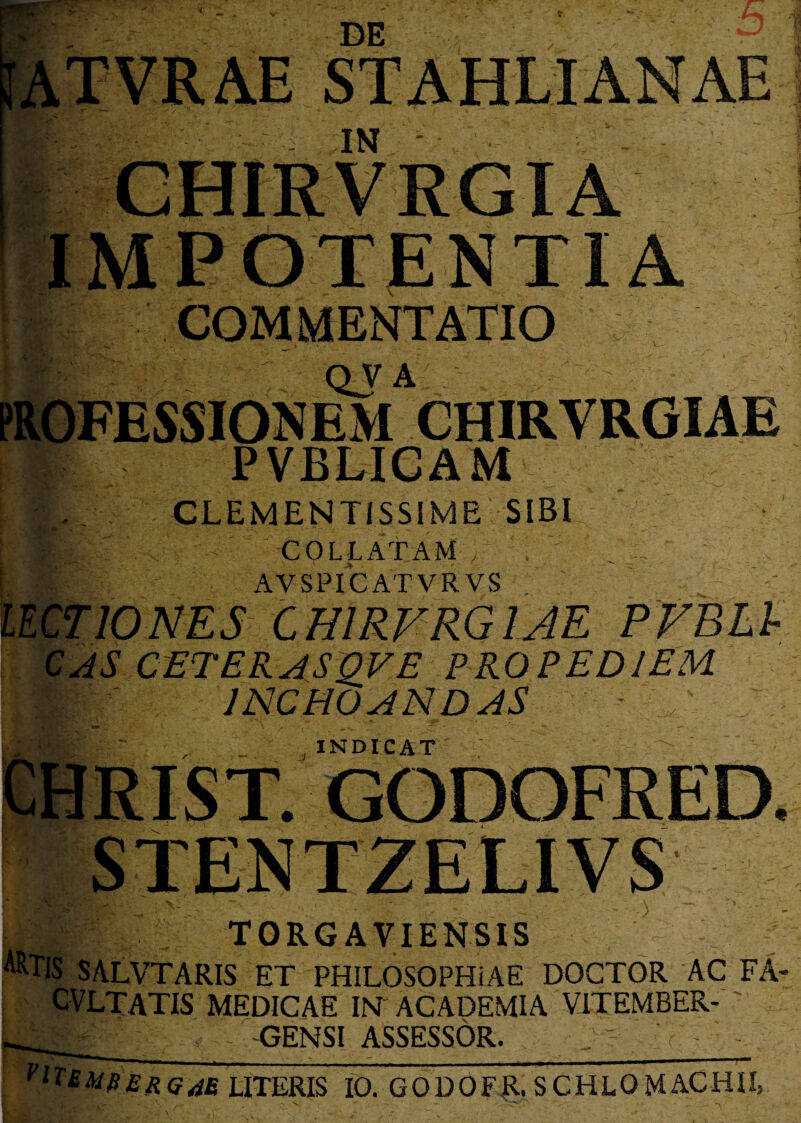 STA HLI ANAE IMPOTENTIA COMMENTATIO QV A PROFESSIONEM CHIRVRGIAE PVBLICAM CLEMENTISSIME SIBI COI,LATAM A AVSPICATVRVS LECTIONES CHIRVRGIAE PVBLb CAS CETER AS£VE PRO PEDI EM INCHOANDAS - ' ' ' INDICAT TORG A YIENSIS ARTiS SALVTARIS ET PHILOSOPHIAE DOCTOR AC FA- CVLTATIS MEDICAE IN ACADEMIA VITEMBER-'' Liv; ' GENSI ASSESSOR. „ Vl^BMBERQ4E UTERIS IO. GODOFR. SCHLOMACHUj