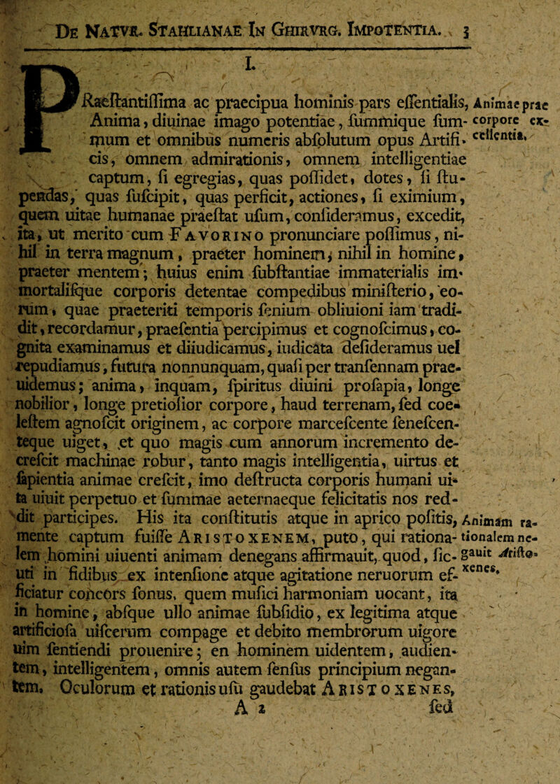 / Raeftantiffima ac praecipua hominis pars eflentialis, Animae prae Anima, diuinae imago potentiae , fummique fum- corpore e^ ipum et omnibus numeris abfolutum opus Artifi»ccIlentit* cis, omnem admirationis, omnem intelligentiae captum, fi egregias, quas pofiidet, dotes, 11 ftu- pendas, quas fufeipit, quas perficit, actiones, fi eximium, quem uitae humanae praeftat ufum, confideremus, excedit, - ita , ut merito cum £ avorino pronunciare poflimus, ni¬ hil in terra magnum , praeter hominem^ nihil in homine, praeter mentem; huius enim fubftantiae immaterialis im* mortaliique corporis detentae compedibus minifterio, 'eo¬ rum, quae praeteriti temporis fenium obliuioni iam tradi¬ dit , recordamur, praefentia percipimus et cognofcimus, co¬ gnita examinamus et diiudicamus, iudicata defideramus uel repudiamus, futura nonnunquam, quafi per tranfennam prae- uidemus; anima > inquam, fpiritus diuini profapia, longe nobilior , longe pretiolior corpore, haud terrenam,fed coea leftem agnofeit originem, ac corpore marcefcente fenefeen- teque uiget, %et' quo magis cum annorum incremento de- crefcit machinae robur , tanto magis intelligentia, uirtus et lapientia animae crefcit, imo deftructa corporis humani ui- ta uiuit perpetuo et fummae aeternaeque felicitatis nos red¬ dit participes. His ita conftitutis atque in aprico politis, Animam ra- mente captum fuifte Aristoxenem, puto, qui rationa-tionalemnc- lem homini uiuenti animam denegans affirmauit,-quod, fic-»auit uti in fidibus ex intenfione atque agitatione neruorum ef-xenes* ficiatur concors fonus, quem mufici harmoniam uocant, ita in homine, abfque ullo animae Tubfidio, ex legitima atque artificiofa uifccrum compage et debito membrorum uigore uim fentiendi prouenire; en hominem uidentem, audien¬ tem , intelligentem, omnis autem fenfus principium negan¬ tem, Oculorum et rationis ulu gaudebat Aristoxenes, Ai fed