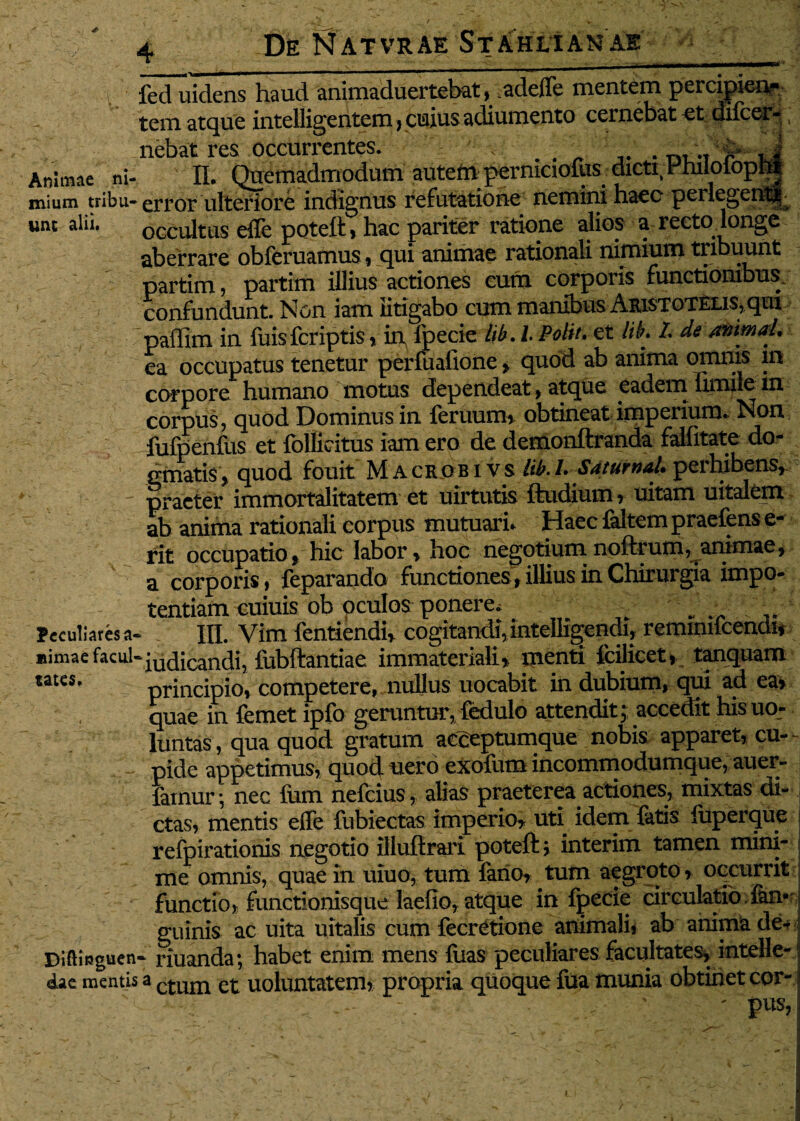 De Natvrae St Ah lia nae /i fed uidens haud animaduertebat, .adeffe mentem percipien¬ tem atque intelligentem, cujus adiumento cernebat et difcer- nebat res occurrentes. . , Animae ni- II. Quemadmodum autem permciollxs dicti, Hhiloiopfti mium tribu-error ulteriore indignus refutatione nemini haec perlegen^ luu alii. occultus effe poteft, hac pariter ratione alios a recto.longe aberrare obferuamus, qui animae rationali nimium tribuunt partim, partim illius actiones cum corporis functionibus, confundunt. Non iam litigabo cum manibus ARi$TOTELi$,qui paffim in fuisfcriptis» in fpecie lib. I Polit. et lik L de /mimaL ea occupatus tenetur perfuafione » quod ab anima omnis in corpore humano motus dependeat, atque eadem limiie in corpus, quod Dominus in feruum, obtineat imperium* Non fufpenfus et folliritus iam ero de demonftranda fallitate do¬ gmatis, quod fouit M A cr o b i v s lib. L SaturnaL perhibens, praeter immortalitatem et uirtutis ftudium, uitam uitalem ab anima rationali corpus mutuari* Haec faltem praefens e- rit occupatio, hic labor, hoc negotium noftrum, animae, a corporis, feparando functiones, illius in Chirurgia impo¬ tentiam cuiuis ob oculos ponere, ; „ _  ■ Peculiares a- III. Vim fentiendi, cogitandi, intelligendi? reminilcendi* »imae facul-iudiCandi, fubftantiae immateriali» inenti fcilicet, tanquam wtes. principio, competere,, nullus uocabit in dubium, qui ad ea» quae in femet ipfo geruntur, fedulo attendit; accedit his uo- luntas, qua quod gratum acceptumque nobis apparet, cu¬ pide appetimus, quoduero exofiim incommodumque, auei- iainur; nec fum nefeius, alias praeterea actiones, mixtas di¬ ctas, mentis effe fubiectas imperio» uti idem fatis liiperque refpirationis negotio illuftrari poteft; interim tamen mini¬ me omnis, quae in uiuo, tum fano, tum aegroto, occurrit functio, functionisque laefio, atque in fpecie circulatio fen- guinis ac uita uitalis cum fecretionc animali* ab anima de- DlftlRguen- riuanda; habet enim mens fuas peculiares facultates, intelle- dae mentis a ctum qi uoluntatem, propria quoque fua munia obtinet cor- - - ' ' pus,