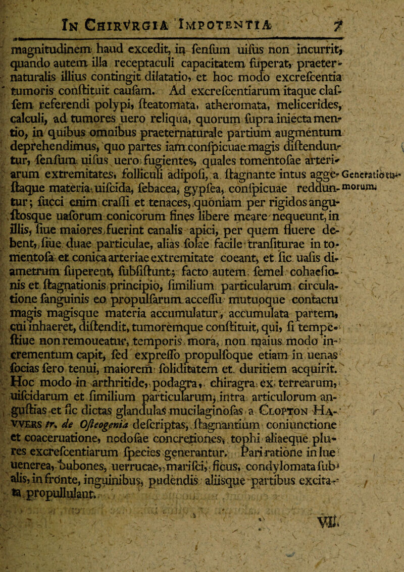 . 'v V - ' >■'- ■ - ■ V- ; • Xn ChirVrgia Impotentia / f a»*——»—— i ■ ' ■ ■ » y * magnitudinem haud excedit, in fenfum uiius non incurrit, quando autem; illa receptaculi capacitatem fuperat, praeter ~ naturalis illius contingit dilatatio, et hoc modo excrefcentia ' tumoris conftituit caufam. Ad excreicentiarum itaque claf- fem referendi polypi, fteatomata» atheromata, melicerides, calculi, ad tumores uero reliqua, quorum fupra iniectamen? tio, in quibus omnibus praeternaturale partium augmentum deprehendimus, quo partes iam confpicuae magis diftendua- tur, fenfum uifus uero: fugientes, quales tomentofae arteria arum extremitates» folliculi adipoli, a ftagnante intus agge^Geacfatlet^ ftaque materia uifcida, lebacea, gypfea, confpicuae reddun- niorum; tur; fucci enim craffi et tenaces, quoniam per rigidos angu- ftosque uaforum conicorum fines libere me$re nequeunt, in illis, fiue maioreS; fuerint canalis apici, per quem fluere de¬ bent,; liu e duae particulae, alias folae facile tranliturae into- f mentofa et conica arteriae extremitate coeant, et iic ualis di¬ ametrum fuperent, fubfiftunt; facto autem, femel cohaefio- - nis et ftagnationis principio, fimilium particularum, circula¬ tione fanguinis eo propulfarum acceflu mutuoque contactu magis magisque materia accumulatur, accumulata partem* qui inhaeret, diftendit, tumoremque conftituit, qui, fi tempe* ' ftiue non remoneatur, temporis, mora, non rqaius modo in¬ crementum capit, fed expreflo propulfoque etiam in uenas focias fero tenui, maiorem! foliditatem et duritiem acquirit. Hoc modo in arthritide^ podagra,. chiragra: ex* terrearum, > uifcidarum et fimilium particularumj.intra articulorum an- i guftias etfic dictas glandulas mucilaginofas a Glopton Ha-; Vvers tr* de Ofteogenia defcfiptas, ftagnantium coniunctione ct coaceruatione, nodofae concretiones, tophi aliaeque plu* res excrefcentiarum ipecies generantur. Pari ratiorie in lue uenerea, “bubones, uerrueae,, marifci, ficus, condylomata fubJ alis, in fronte, inguinibus* pudendis aliisque partibus excitae ta propullulant» 1 H / . / ■.+ , s: • ? . ~ - r ' • -'i s - ' s • v* . ‘ %-