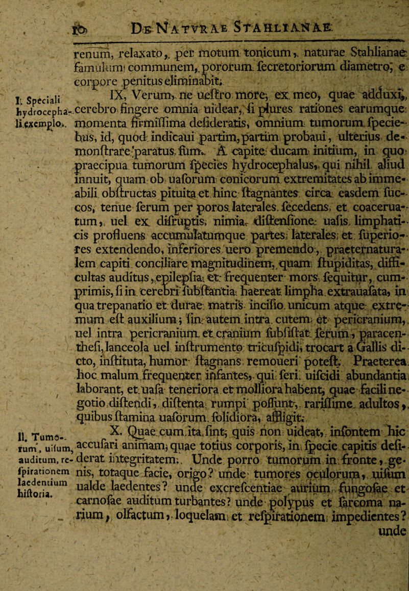 DbN A. T VH A E STA HLL.X Alsf itE. renum, relaxato,, per motum tonicum,, naturae Stahlianae famulumi communem,, pororum. fecretoriorum diametro; e corpore penitus eliminabit; T, c .,i: IX, Verum,. ne ueflro moro, ex. meo* quae adduxi,, iiydrocepha- cerebro nngere omnia mdear, ii piures rationes earumque li cxemplo.. momenta firmifTima defideratis, omnium: tumorum fpecie- hus, id, quod mdicaui paitiiu,partim probaui, ulterius, de- monArare paratus. fum.. & capite.: ducam initium, in quo praecipua tumorum fpecies hydrocephalus, qui nihil aliud innuit, quam ob uaforum conicorum extremitates abimme- abili obftructas pituita et hinc, ftagnantes eircai easdem fuc- cos, tenue ferum per poros laterales. fecedens, et coacerua- tum,, iiel ex difrugtis, nimiar diflenfione.: ualis, limphati-. cis profluens accumulatumque partes; laterales; et fuperio- res extendendo, inferiores uero premendo, praeternatura- lem capiti conciliare magnitudinem, quam ftupiditas, diffi¬ cultas auditus , epilepfia. et; frequenter mors fequitur, cum¬ primis, ii in cerebri iubftantia haereat* limpha extrauafata, in qua trepanatio et durae, matris incifio, unicum atque extre¬ mum eft auxilium; fin> autem intra, cutem; et pericranium, nel intra pericranium et cranium fubfiftat ferum, paracen- thefi, lanceola uel inftrumento triculgidi* trocart a Gallis di¬ cto, inftituta, humor Aagnans. remoueri poteft.. Praeterea hoc malum frequenter infantes,, qui; feri; uifeidi abundantia laborant, et uafa teneriora et molliora habent, quae facili ne¬ gotio diftendi, diftentai rumpi polfunt,. rariffime adultos,, quibus flamina uaforum. Iblidiorai affligit,:. 11 Tumo- X; Quae cum.ita jint, quis non uideat, infontem hic rum , uifum, accu%i animam; quae totius corporis, in fpecie capitis defi- auditum, re- derat integritatem., Unde porro tumorum in fronte, ge* lpirationem nis, totaque facie, origo ? unde; tumores oculorum ,, xiifutn laedentium ualde laedentes? unde excrefcentiae aurium fungofae et hiftoria. carnofae auditum turbantes? unde polypus et ftreoma na- rium,; olfactum, loquelam i et refpirationem impedientes? unde