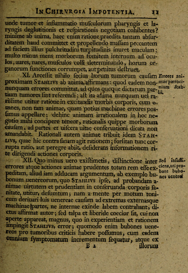 unde tumor et inflammatio mufculorum pharyngis et la¬ ryngis deglutitionis et refpirationis negotium cohibentes? minime ab anima, haec enim ratione, praedita tantam abfur- ditatem haud committet et propellendo maffam peccantem ad faciem illius pulchritudini turpitudinis inuret maculam ; multo minus mens morborum fomitem internum ad ocu- ' : los, aures, nares, muiculos colli determinando, horum or¬ ganorum functiones corrumpet, aut penitus defixuet. XI. Arceflit nihilo fecius horum tumorum caufam -Errores ani-’ proximam Stahlivs ab anima, affirmans: quod eadem non- n!ae Patroci* nunquam errores committat, ad qtiO£ guoque dictarumjpar-in^um tium tumores fint referendi; aft itaafiuna nunquam uel ra- ** riflime utitur ratione in excitandis morbis corporis, cum o~ mnes, non tam animae, quam potius machinae errores pos- fimus appellare; dehinc animam irrationalem in hoc ne¬ gotio mihi concipere teneor , rationalis quippe morborum caufam, ad partes et uifcera uitae conferuationi dicata non amandabit. Rationali autem animae tribuit idem Stah* Ltvs, quae hic contra fanamagit rationem ; forfitan tunc cor¬ rupta ratio, aut peregre abiit, defideraos informationem ri¬ te dirigendi actiones corporis. XIL Quo minus uero exiftimefis, diflinctione inter «M errores atque actiones animae prudentes totam rem efte ex-£cn,»u5iPl° peditam, aliudiam adducam argumentum, ab exemplohu-^suente#* bonum uenCreorum, quo Stahlivs ipfe, ad probandam a- nirnae uiytutem et prudentiam in conferuanda corporis ifi- nitate, utitur, defiimtum ; nam a mente per motum toni- cum deriuari luis uenereae caufam ad extremas eXternasque machinae (partes, ne internae exinde labem contrahant, di¬ ctus affirmat autor; fed talpa et liberide coecior fit, cui non aperte appareat, magnus, quo in experientiam et rationem impingit Stahlivs, error; quomodo enim bubones uene- reos pro tumoribus criticis habere poflumus, cum eadem omnium fymptomatum incrementum fequatur, atque ex > B a illorum /