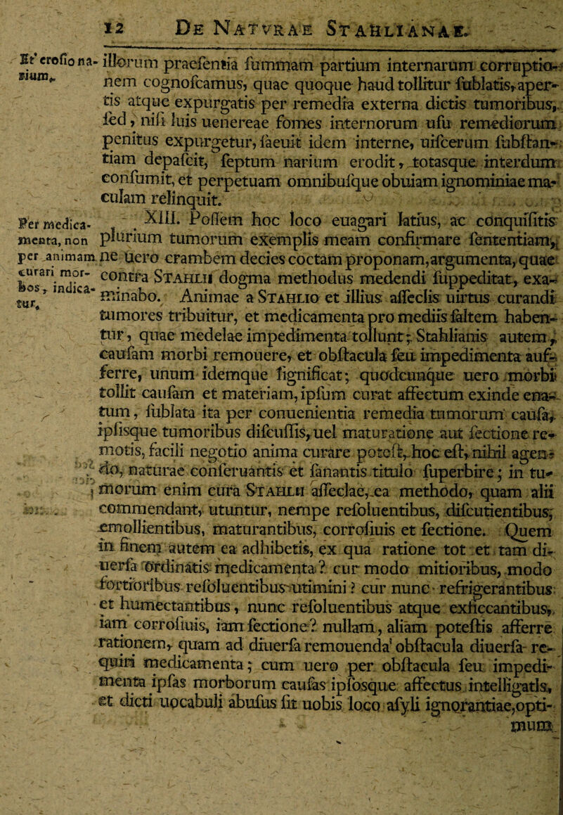 Ht crofio na- illorum praefentia fummam partium internarum corruptio--: nem cognofcamus, quae quoque haud tollitur fublatisr aper¬ tis atque expurgatis per remedia externa dictis tumoribus,, ied, nili luis uenereae fomes internorum ufu remediorum penitus expurgetur, iaeuit idem interne, uifcerum fubftan- tiam depafcit, feptum narium erodit, totasque interdum confumit, et perpetuam omnibufque obuiam ignominiae ma¬ culam relinquit. ° Fer medica- . X1IL Pofiem hoc loco euagari ktfus, ac conquifitis menta, non plurium tumorum exemplis meam confirmare lententiam* per animam ne uero crambem decies coctam proponam,argumenta, quae curari mor- coptra Stahlii dogma methodus medendi fuppeditat, exa- * minabo. Animap » ^Timrn pt illinc ‘aflfprlisr nirtne pntvrnrK mr* in<ilCa* minabo. Animae a Stahliq et illius afleclis uirtus curandi tumores tribuitur, et medicamenta pro mediis faltem haben¬ tur, quae medelae impedimenta tollunt; Stahlianis autem * caufem morbi remouere, et obftacula feu impedimenta aufo ferre, unum idemque fignifieat; quodcunque uero morbi tollit caufam et materiam, ipfum curat affectum exinde ena~ tum, fublata ita per conuenientia remedia tumorum caufa,. iplisque tumoribus difcuffis, tiel maturatione aut lectione re* motis., facili negotio anima curare poteft, .hoc eft, nihil agen* do, naturae eonferuantis et innantis titulo fuperbire; in tu- imorum enim cura Stahlii alTecJac,xa methodo, quam alii commendant, utuntur, nempe refoiuentibus, difeutientibus, emollientibus, maturantibus, eorrolluis et fectione. Quem in finem autem ea adhibetis, ex qua ratione tot et tam dfo uerfa Ordinatis: medicamenta ? cur modo mitioribus, modo fortioribus refdluentibus^utimxni ? cur nunc refrigerantibus' et humectantibus, nunc refoiuentibus atque exficcantibus,, iam eorrolluis, iam fectione? nullam , aliam poteftis afferre rationem* quam ad diuerfa remouenda5 obftacula diuerfa- re¬ quiri medicamenta ; cum uero per obftacula feu impedi- menta ipfas morborum caulas ipfosque affectus intelligatia, ©t dicti upcabuli abufus fit uobis loco afyli ignorantiae,opti¬ mum ,