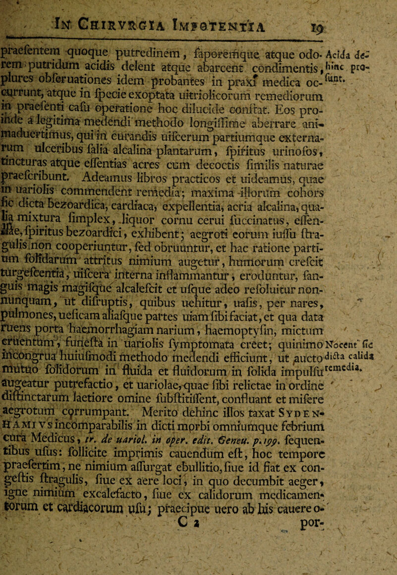 iKf CbI&V&GIA iMFQtENTiA $ ■ ■ ■ ,. . . , g- -- -. . ^ .. N ' ^ •mummmmmmrnim . m\ . utimmrnmammi m ■ » praefcntem quoque putredinem, fapGreifique atque odo- Acida de* rem putridum acidis delent atque abarcent condimentis, ^ inc p ra¬ ptores obferuationes idem probantes in prax? medica oc-^?** currunt, atque in fpecie exoptata ukriolicorutn remediorum m praefenti cafu operatione hoc dilucide oonftat. Eos pro¬ inde a legitima medendi methodo longiffime aberrare ani-** maduertimus, qui in curandis uifcemm partiumque externa¬ rum ulceribus falia alcalina plantarum, fpiritus urinofos, tincturas atque effentias acres cum decoctis fimilis naturae praefcribunt. Adeamus libros practicos et uideamus, quae in uariolis commendent rethedia ; cohors lic dicta bezqardica, cardiaca, expellentia, acria alcaiina, qua¬ lia mixtura fimplex, Jiquor cornu cerui fuccinatus, eilen- ■ bezoardici, exhibent; aegroti eorum iuffu ftra- r gulis non cooperiuntur, fed obruuntur, et hac ratione parti¬ um foKdarum attritus nimium augetur, humorum crefcit ' turgefeentia, uifcera interna inflammantur, eroduntur, fan- guis magis magifque alcalefcit et ufque adeo refoluitur npn- . nunquam, ut difruptis, quibus uehitur, uafis, per nares, •!* pulmones, ueficamaiiafque partes uiamfibi faciat, et qua data ^uens Port:a haemorrhagiam narium, haemoptyfm, mictum 7 crtortum, funeftk in uariolis fymptomata creet; quinimoNocent'(te Jffiongrua huiufmodi methodo medendi efficiunt, ut jaucto^i^a c.a^* mutuo fblidorum in fluida et fluidorum in folida impulfurcmc^ia* lugeatur putrefactio, et uariolae,quae libi relictae in ordine ' diitinctarum laetiore omine fubftitiffent, confluant et mifere aegrotum^ corrumpant. Merito dehinc illos taxat Syden* H a mi v s incomparabilis in dicti mprbi omniumque febrium cura Medicus, tr. de uariol, in oper. edit, Geneu, p\ipp, fequen- tibus ufus: follicite imprimis cauendum eft, hoc tempore praefertim, ne nimium affingat ebullitio, flue id fiat ex con- geftis ftragulis, fiue ex aere loci, in quo decumbit aeger, igne nimium excalefacto, fiue ex calidorum medicamen* lorum et cardiacorum ufu; praecipue uero ab his cauere o- •- u.-X\ C i por- \